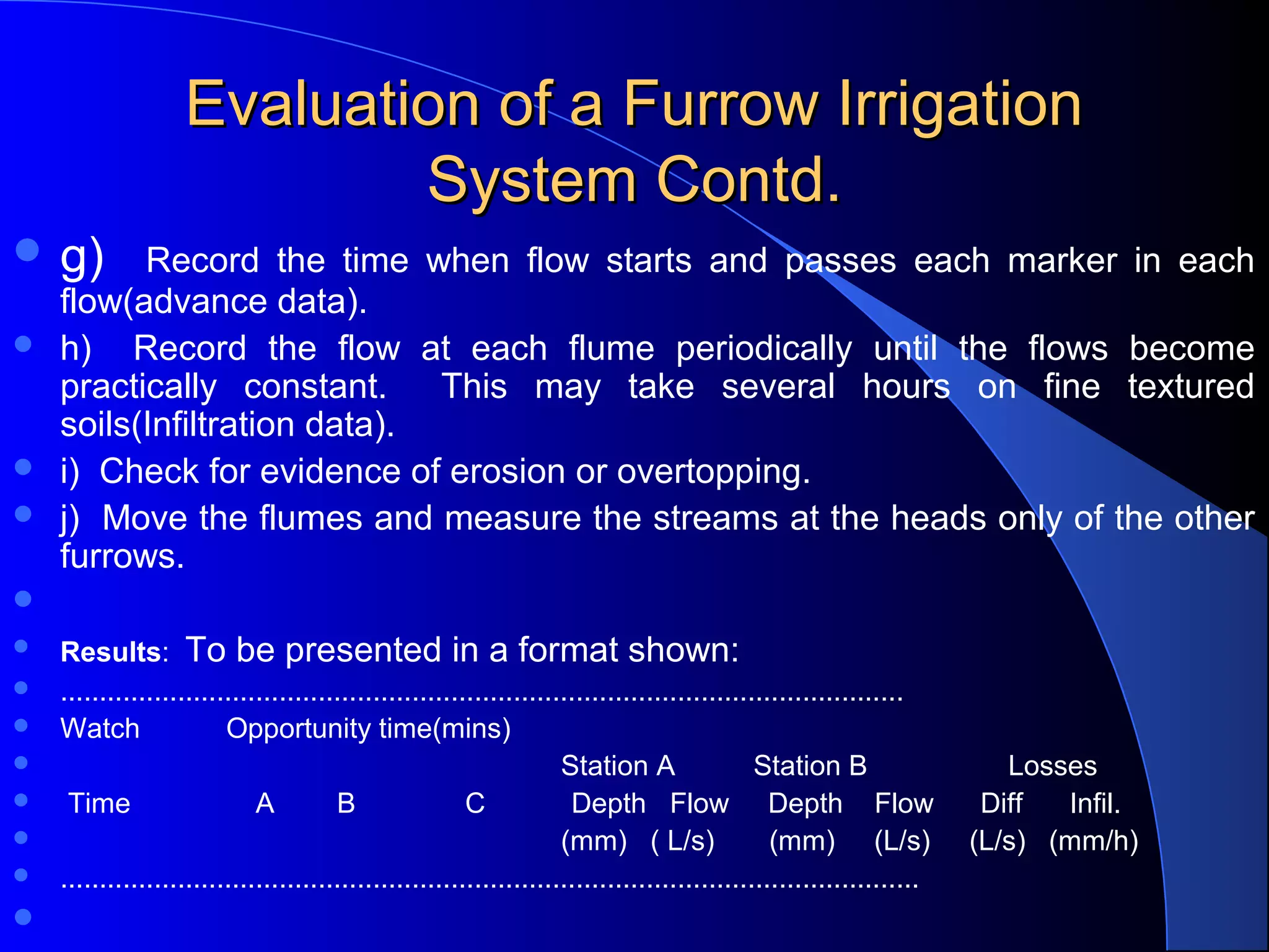Evaluation of a Furrow Irrigation 
System Contd.
 g)    Record  the  time  when  flow  starts  and  passes  each  marker  in  each 





flow(advance data).
h)    Record  the  flow  at  each  flume  periodically  until  the  flows  become 
practically  constant.    This  may  take  several  hours  on  fine  textured 
soils(Infiltration data).
i)  Check for evidence of erosion or overtopping.
j)  Move the flumes and measure the streams at the heads only of the other 
furrows.





Results:  To be presented in a format shown:
............................................................................................................
Watch           Opportunity time(mins)             
                                                                Station A          Station B                  Losses
 Time                A        B              C           Depth   Flow     Depth    Flow      Diff      Infil.
                                                                (mm)   ( L/s)       (mm)     (L/s)     (L/s)   (mm/h)
..............................................................................................................



 








 