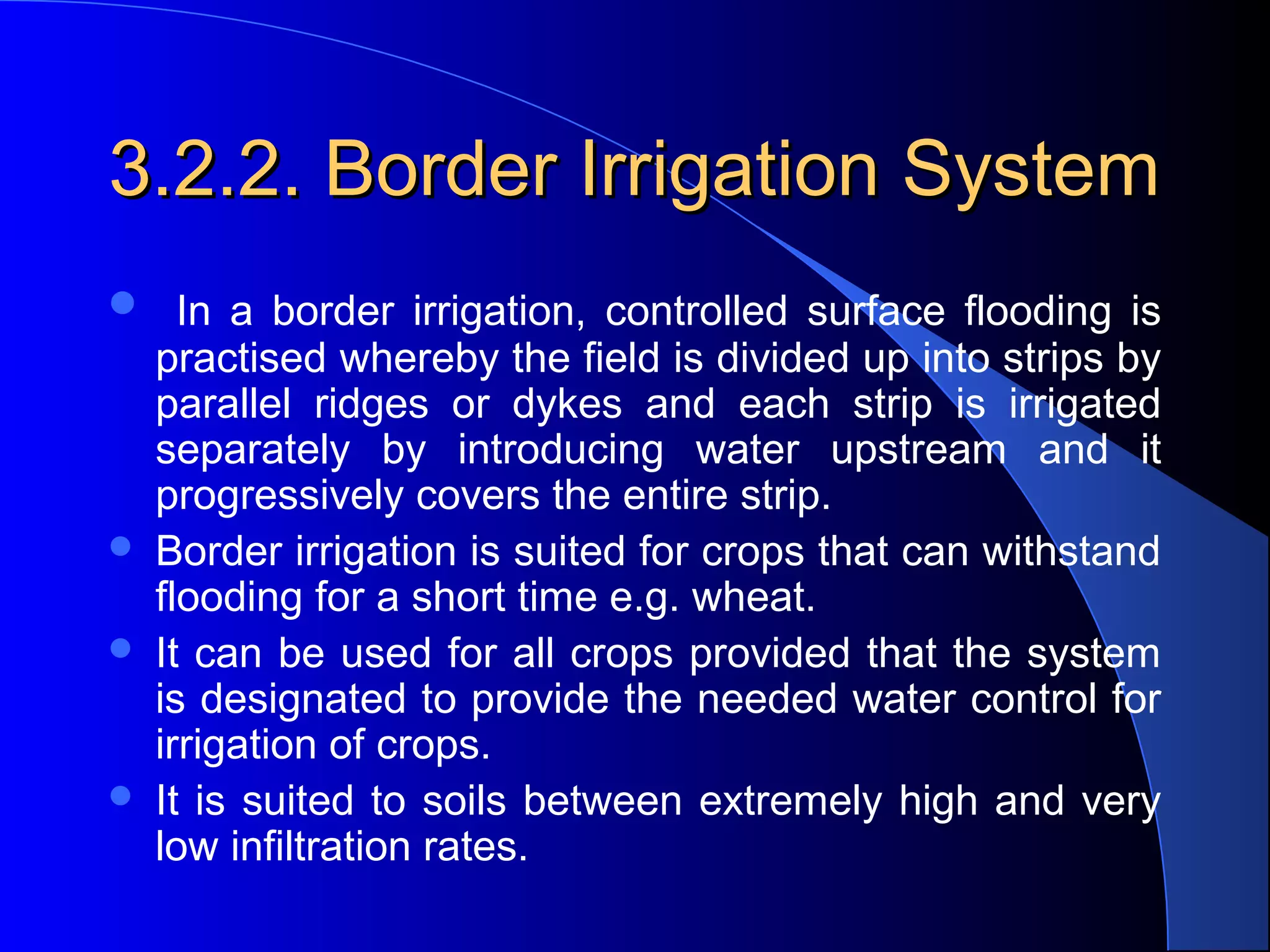 3.2.2. Border Irrigation System
   In  a  border  irrigation,  controlled  surface  flooding  is 






practised whereby the field is divided up into strips by 
parallel  ridges  or  dykes  and  each  strip  is  irrigated 
separately  by  introducing  water  upstream  and  it 
progressively covers the entire strip.
Border irrigation is suited for crops that can withstand 
flooding for a short time e.g. wheat.  
It can be used for all crops provided that the system 
is designated to provide the needed water control for 
irrigation of crops.  
It  is  suited  to  soils  between  extremely  high  and  very 
low infiltration rates.

 