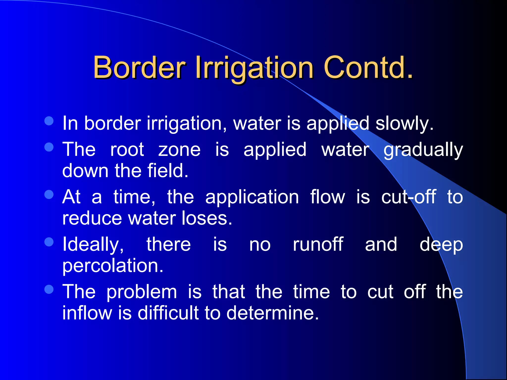 Border Irrigation Contd.
 In border irrigation, water is applied slowly.  
 The 

root  zone  is  applied  water  gradually 
down the field.  
 At  a  time,  the  application  flow  is  cut-off  to 
reduce water loses.  
 Ideally,  there  is  no  runoff  and  deep 
percolation.  
 The  problem  is  that  the  time  to  cut  off  the 
inflow is difficult to determine.

 