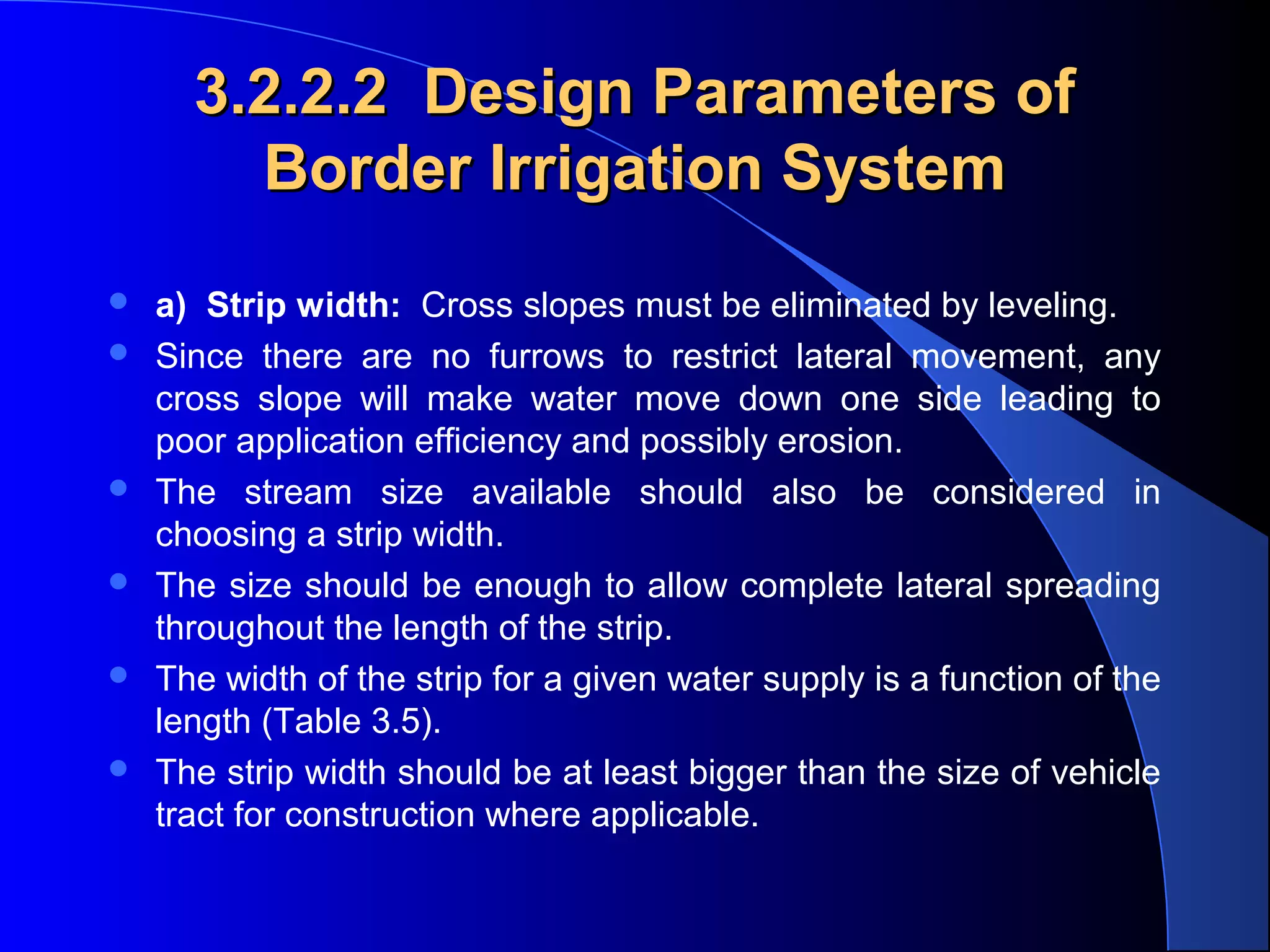 3.2.2.2 Design Parameters of
Border Irrigation System








a) Strip width: Cross slopes must be eliminated by leveling.
Since there are no furrows to restrict lateral movement, any
cross slope will make water move down one side leading to
poor application efficiency and possibly erosion.
The stream size available should also be considered in
choosing a strip width.
The size should be enough to allow complete lateral spreading
throughout the length of the strip.
The width of the strip for a given water supply is a function of the
length (Table 3.5).
The strip width should be at least bigger than the size of vehicle
tract for construction where applicable.

 