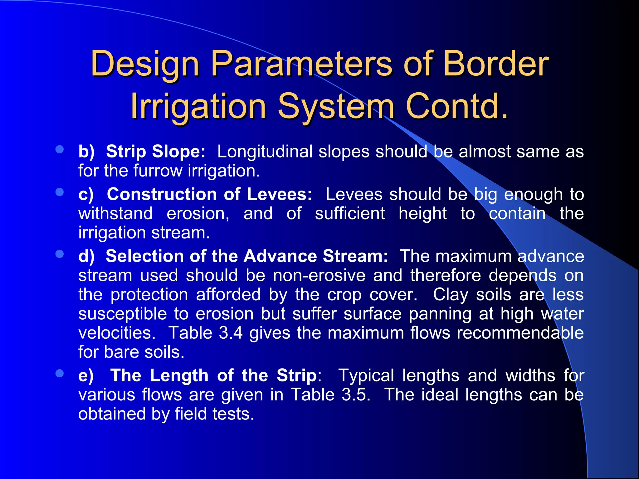 Design Parameters of Border
Irrigation System Contd.







b) Strip Slope: Longitudinal slopes should be almost same as
for the furrow irrigation.
c) Construction of Levees: Levees should be big enough to
withstand erosion, and of sufficient height to contain the
irrigation stream.
d) Selection of the Advance Stream: The maximum advance
stream used should be non-erosive and therefore depends on
the protection afforded by the crop cover. Clay soils are less
susceptible to erosion but suffer surface panning at high water
velocities. Table 3.4 gives the maximum flows recommendable
for bare soils.
e) The Length of the Strip: Typical lengths and widths for
various flows are given in Table 3.5. The ideal lengths can be
obtained by field tests.

 