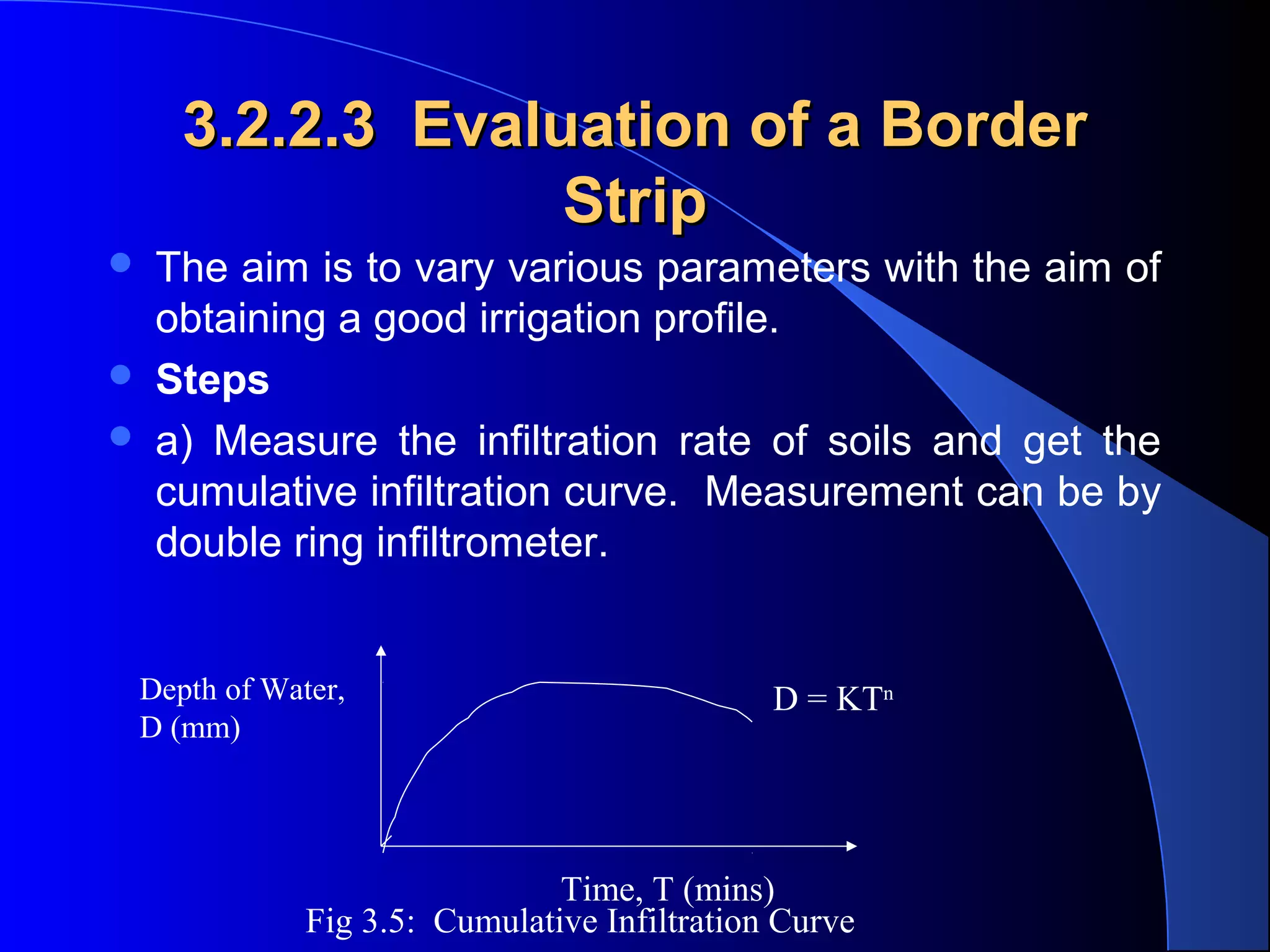 3.2.2.3 Evaluation of a Border
Strip




The aim is to vary various parameters with the aim of
obtaining a good irrigation profile.
Steps
a) Measure the infiltration rate of soils and get the
cumulative infiltration curve. Measurement can be by
double ring infiltrometer.

Depth of Water,
D (mm)

D = KTn

Time, T (mins)
Fig 3.5: Cumulative Infiltration Curve

 