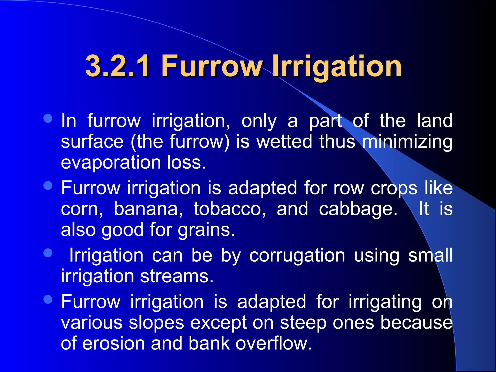 3.2.1 Furrow Irrigation
 In 

furrow  irrigation,  only  a  part  of  the  land 
surface (the furrow) is wetted thus minimizing 
evaporation loss.  
 Furrow irrigation is adapted for row crops like 
corn,  banana,  tobacco,  and  cabbage.    It  is 
also good for grains. 
   Irrigation  can  be  by  corrugation  using  small 
irrigation streams.  
 Furrow  irrigation  is  adapted  for  irrigating  on 
various slopes except on steep ones because 
of erosion and bank overflow.

 