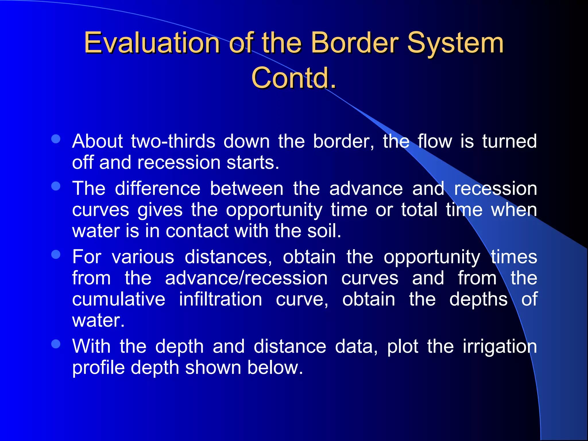 Evaluation of the Border System
Contd.







About two-thirds down the border, the flow is turned
off and recession starts.
The difference between the advance and recession
curves gives the opportunity time or total time when
water is in contact with the soil.
For various distances, obtain the opportunity times
from the advance/recession curves and from the
cumulative infiltration curve, obtain the depths of
water.
With the depth and distance data, plot the irrigation
profile depth shown below.

 