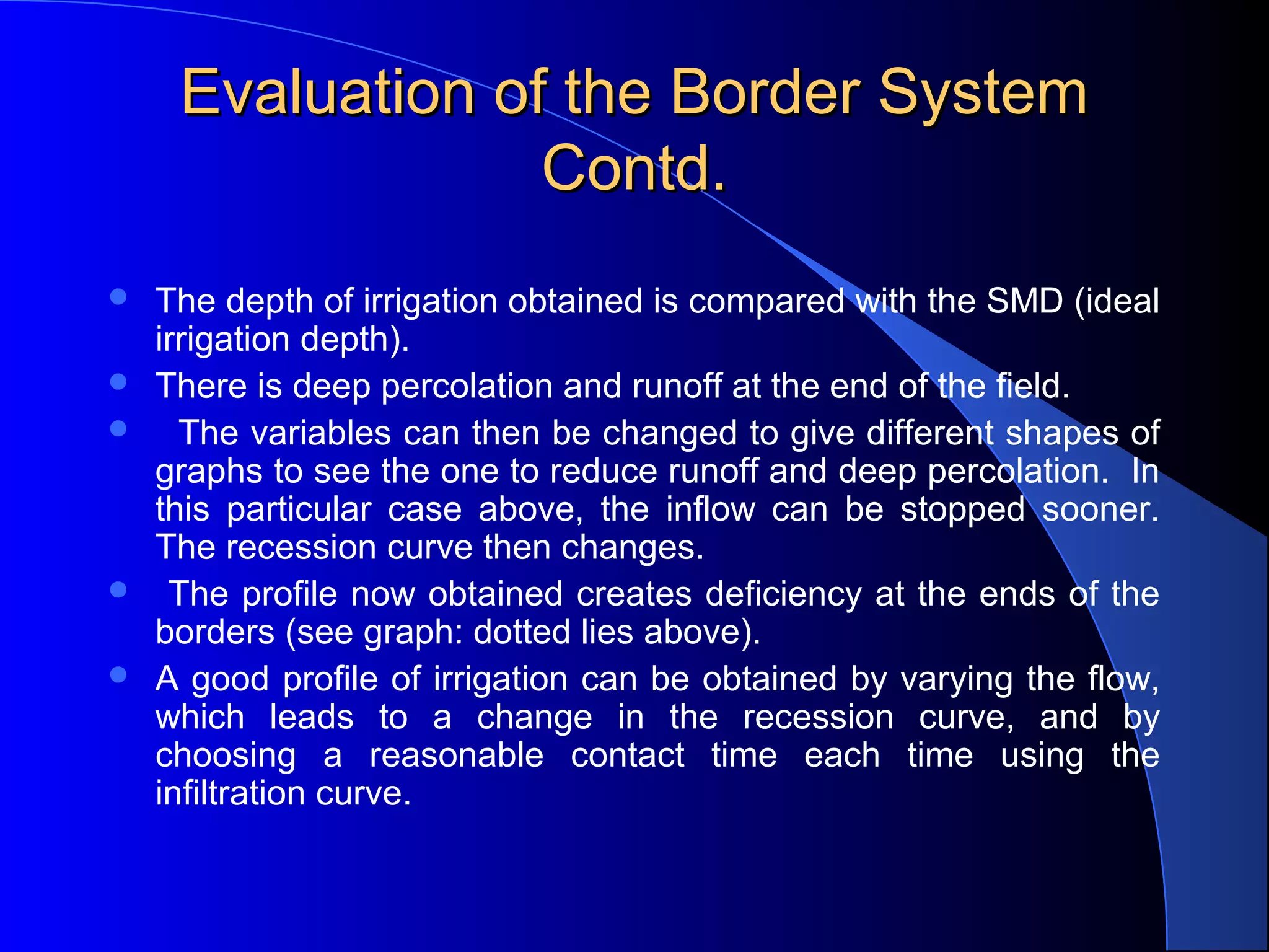 Evaluation of the Border System
Contd.







The depth of irrigation obtained is compared with the SMD (ideal
irrigation depth).
There is deep percolation and runoff at the end of the field.
The variables can then be changed to give different shapes of
graphs to see the one to reduce runoff and deep percolation. In
this particular case above, the inflow can be stopped sooner.
The recession curve then changes.
The profile now obtained creates deficiency at the ends of the
borders (see graph: dotted lies above).
A good profile of irrigation can be obtained by varying the flow,
which leads to a change in the recession curve, and by
choosing a reasonable contact time each time using the
infiltration curve.

 