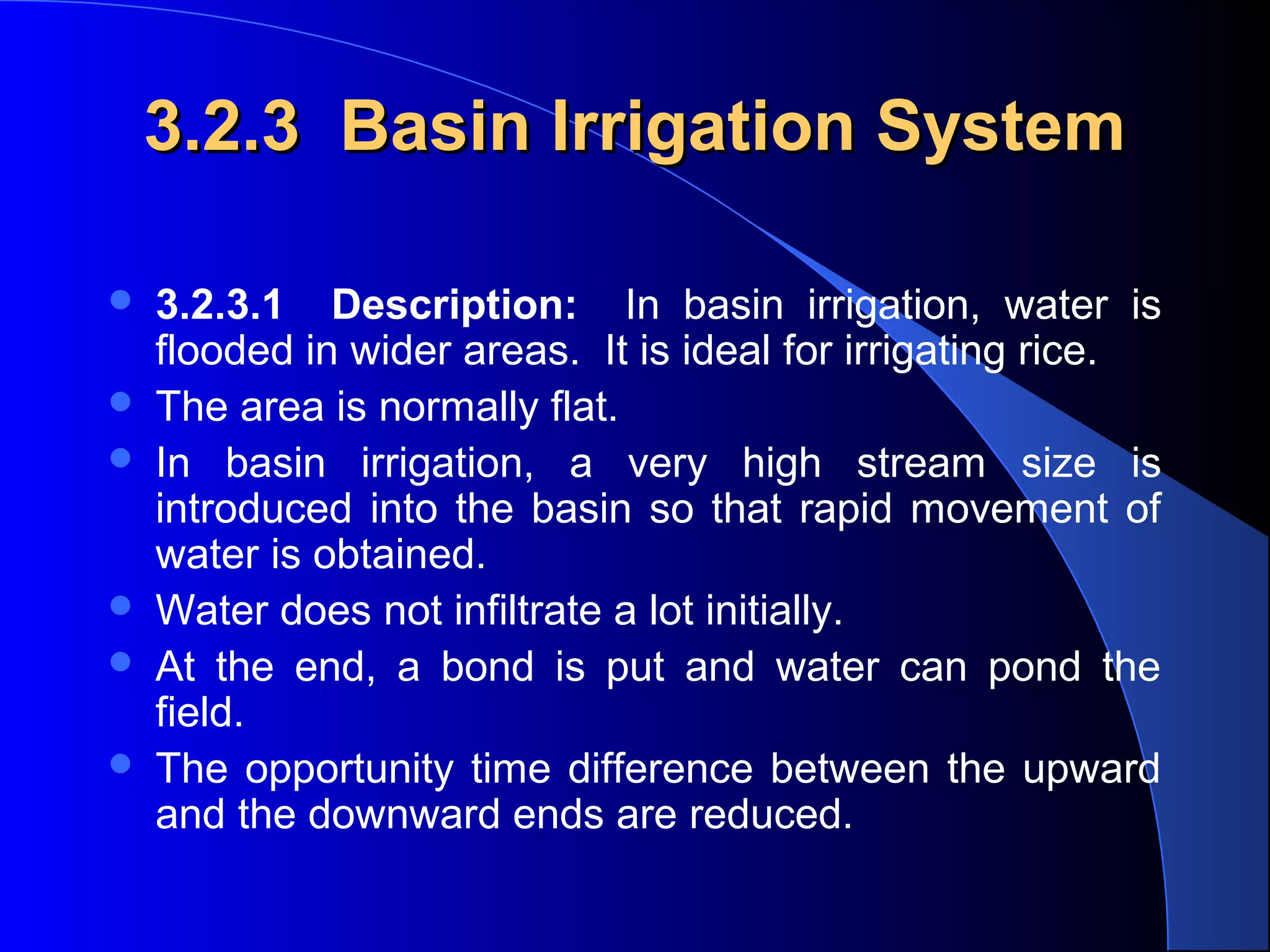 3.2.3 Basin Irrigation System








3.2.3.1 Description: In basin irrigation, water is
flooded in wider areas. It is ideal for irrigating rice.
The area is normally flat.
In basin irrigation, a very high stream size is
introduced into the basin so that rapid movement of
water is obtained.
Water does not infiltrate a lot initially.
At the end, a bond is put and water can pond the
field.
The opportunity time difference between the upward
and the downward ends are reduced.

 