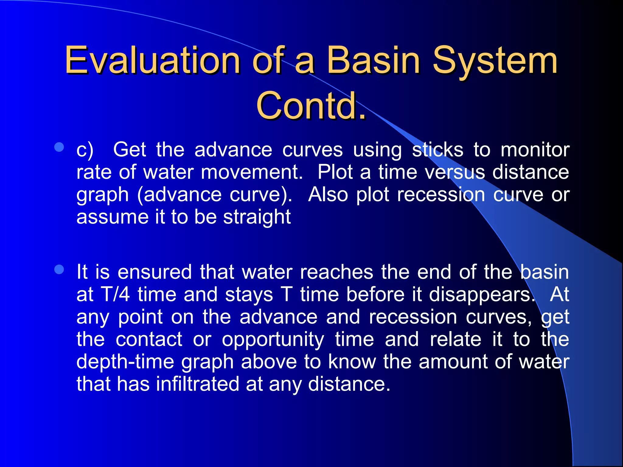 Evaluation of a Basin System
Contd.


c) Get the advance curves using sticks to monitor
rate of water movement. Plot a time versus distance
graph (advance curve). Also plot recession curve or
assume it to be straight



It is ensured that water reaches the end of the basin
at T/4 time and stays T time before it disappears. At
any point on the advance and recession curves, get
the contact or opportunity time and relate it to the
depth-time graph above to know the amount of water
that has infiltrated at any distance.

 