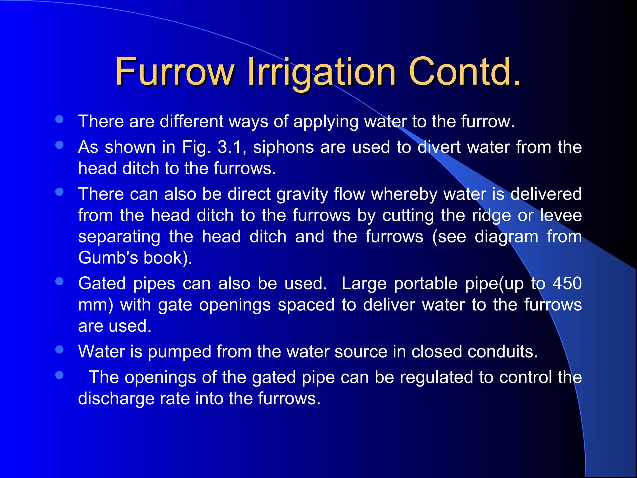 Furrow Irrigation Contd.









There are different ways of applying water to the furrow.  
As shown in Fig. 3.1, siphons are used to divert water from the 
head ditch to the furrows.  
There can also be direct gravity flow whereby water is delivered 
from the head ditch to the furrows by cutting the ridge or levee 
separating  the  head  ditch  and  the  furrows  (see  diagram  from 
Gumb's book).  
Gated  pipes  can  also  be  used.    Large  portable  pipe(up  to  450 
mm) with  gate openings spaced  to  deliver water to the furrows 
are used.  
Water is pumped from the water source in closed conduits.
  The openings of the gated pipe can be regulated to control the 
discharge rate into the furrows.

 