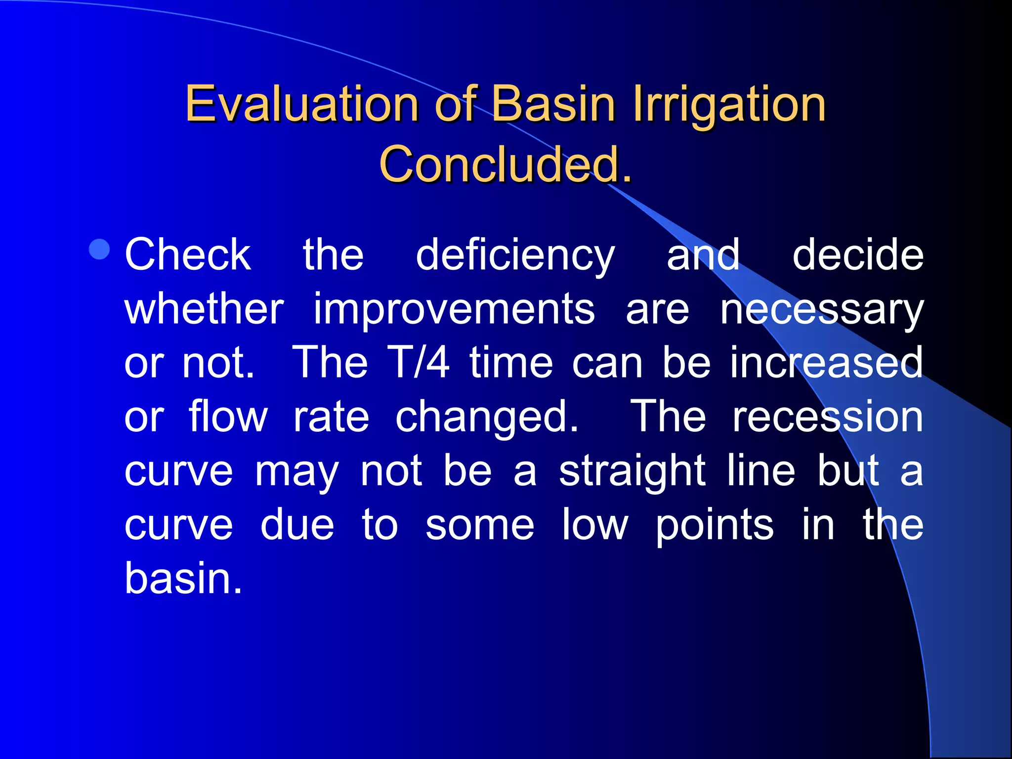 Evaluation of Basin Irrigation
Concluded.
 Check

the deficiency and decide
whether improvements are necessary
or not. The T/4 time can be increased
or flow rate changed. The recession
curve may not be a straight line but a
curve due to some low points in the
basin.

 