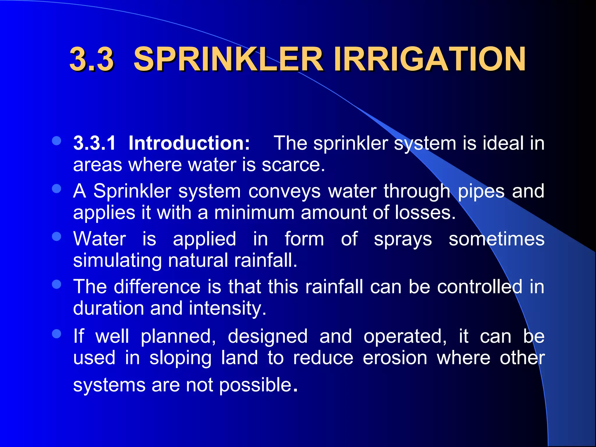 3.3 SPRINKLER IRRIGATION






3.3.1 Introduction: The sprinkler system is ideal in
areas where water is scarce.
A Sprinkler system conveys water through pipes and
applies it with a minimum amount of losses.
Water is applied in form of sprays sometimes
simulating natural rainfall.
The difference is that this rainfall can be controlled in
duration and intensity.
If well planned, designed and operated, it can be
used in sloping land to reduce erosion where other
systems are not possible.

 