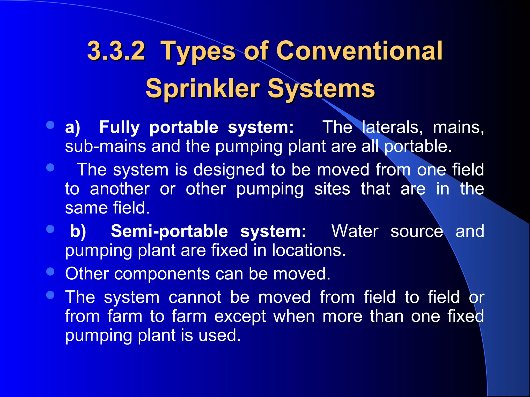 3.3.2 Types of Conventional
Sprinkler Systems







a) Fully portable system:
The laterals, mains,
sub-mains and the pumping plant are all portable.
The system is designed to be moved from one field
to another or other pumping sites that are in the
same field.
b) Semi-portable system: Water source and
pumping plant are fixed in locations.
Other components can be moved.
The system cannot be moved from field to field or
from farm to farm except when more than one fixed
pumping plant is used.

 