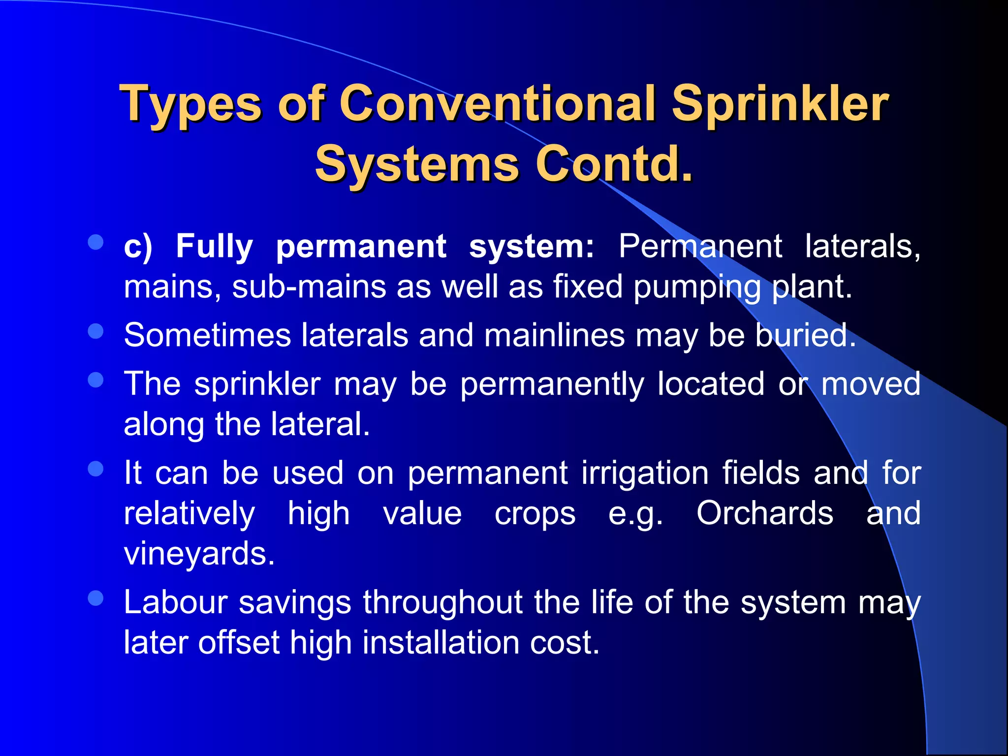 Types of Conventional Sprinkler
Systems Contd.







c) Fully permanent system: Permanent laterals,
mains, sub-mains as well as fixed pumping plant.
Sometimes laterals and mainlines may be buried.
The sprinkler may be permanently located or moved
along the lateral.
It can be used on permanent irrigation fields and for
relatively high value crops e.g. Orchards and
vineyards.
Labour savings throughout the life of the system may
later offset high installation cost.

 