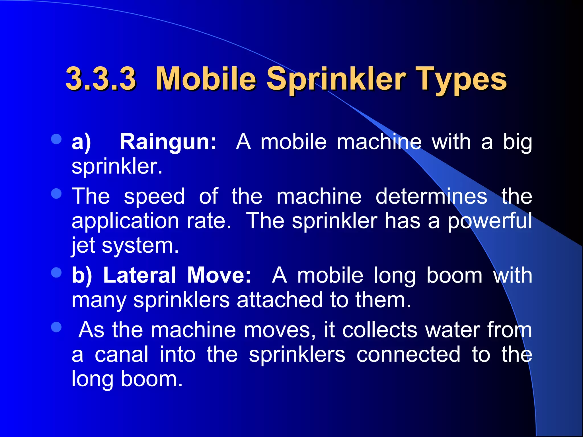 3.3.3 Mobile Sprinkler Types
 a)

Raingun: A mobile machine with a big
sprinkler.
 The speed of the machine determines the
application rate. The sprinkler has a powerful
jet system.
 b) Lateral Move: A mobile long boom with
many sprinklers attached to them.
 As the machine moves, it collects water from
a canal into the sprinklers connected to the
long boom.

 