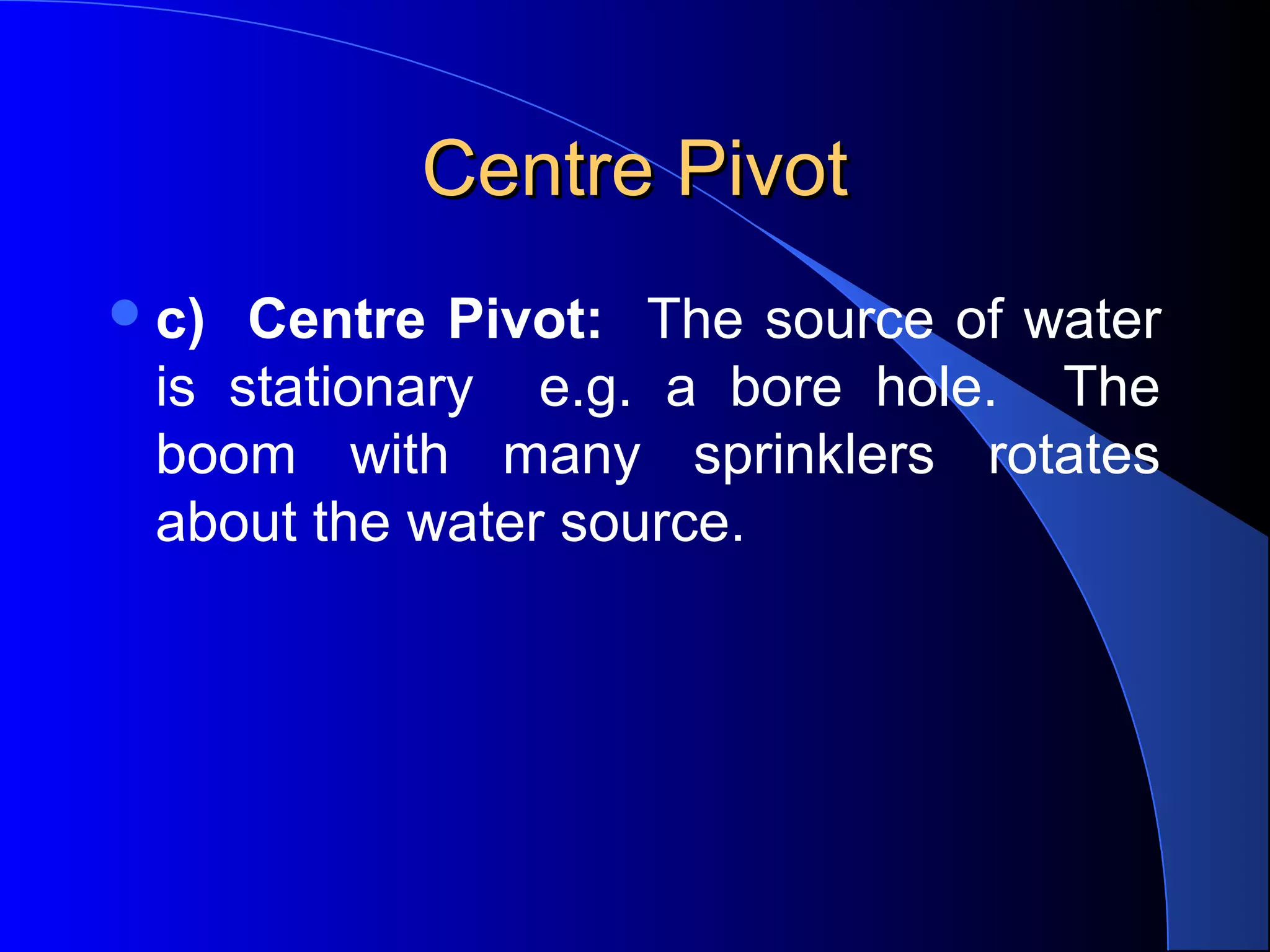 Centre Pivot
 c)

Centre Pivot: The source of water
is stationary e.g. a bore hole. The
boom with many sprinklers rotates
about the water source.

 