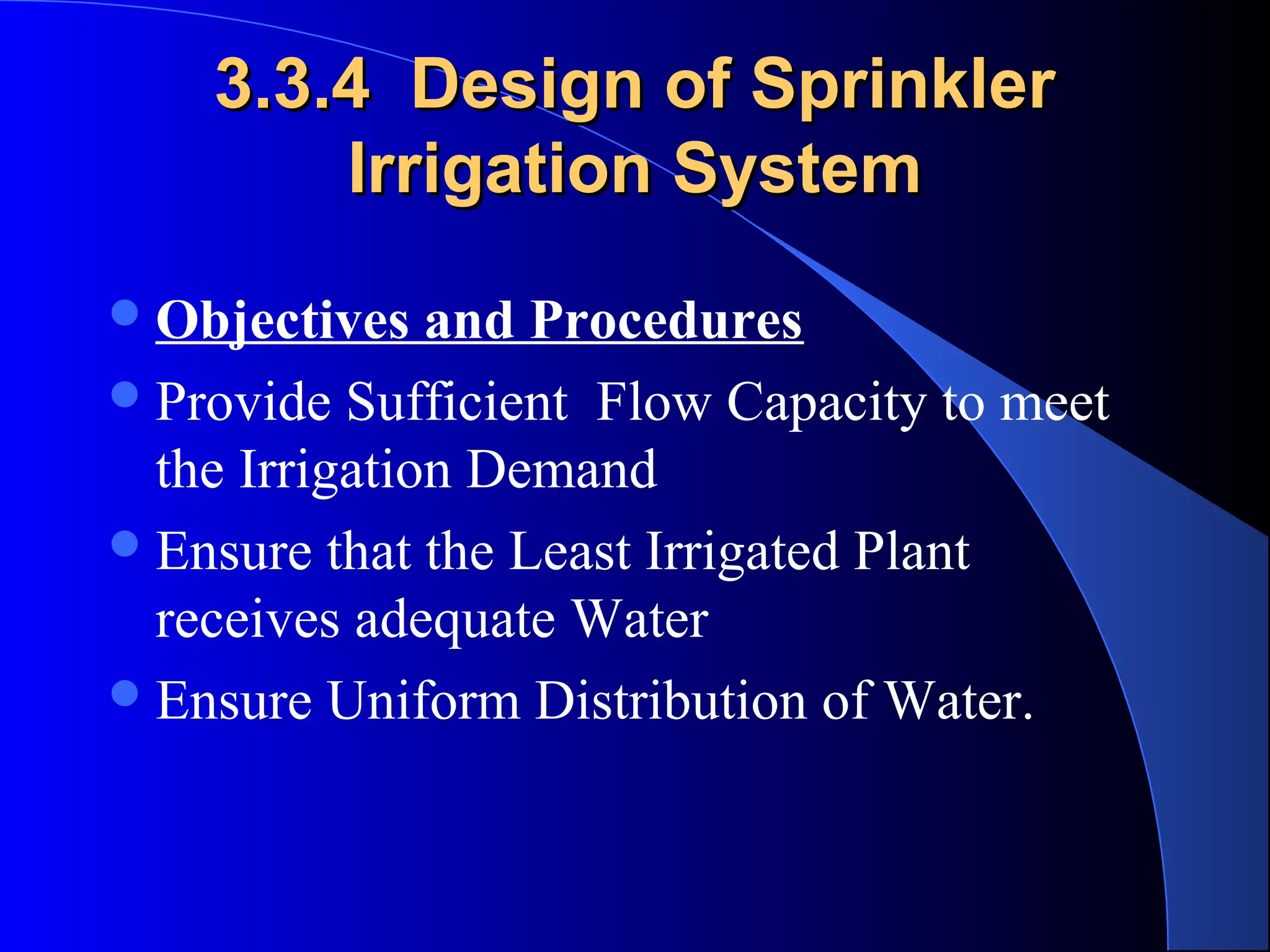 3.3.4 Design of Sprinkler
Irrigation System
 Objectives

and Procedures
 Provide Sufficient Flow Capacity to meet
the Irrigation Demand
 Ensure that the Least Irrigated Plant
receives adequate Water
 Ensure Uniform Distribution of Water.

 