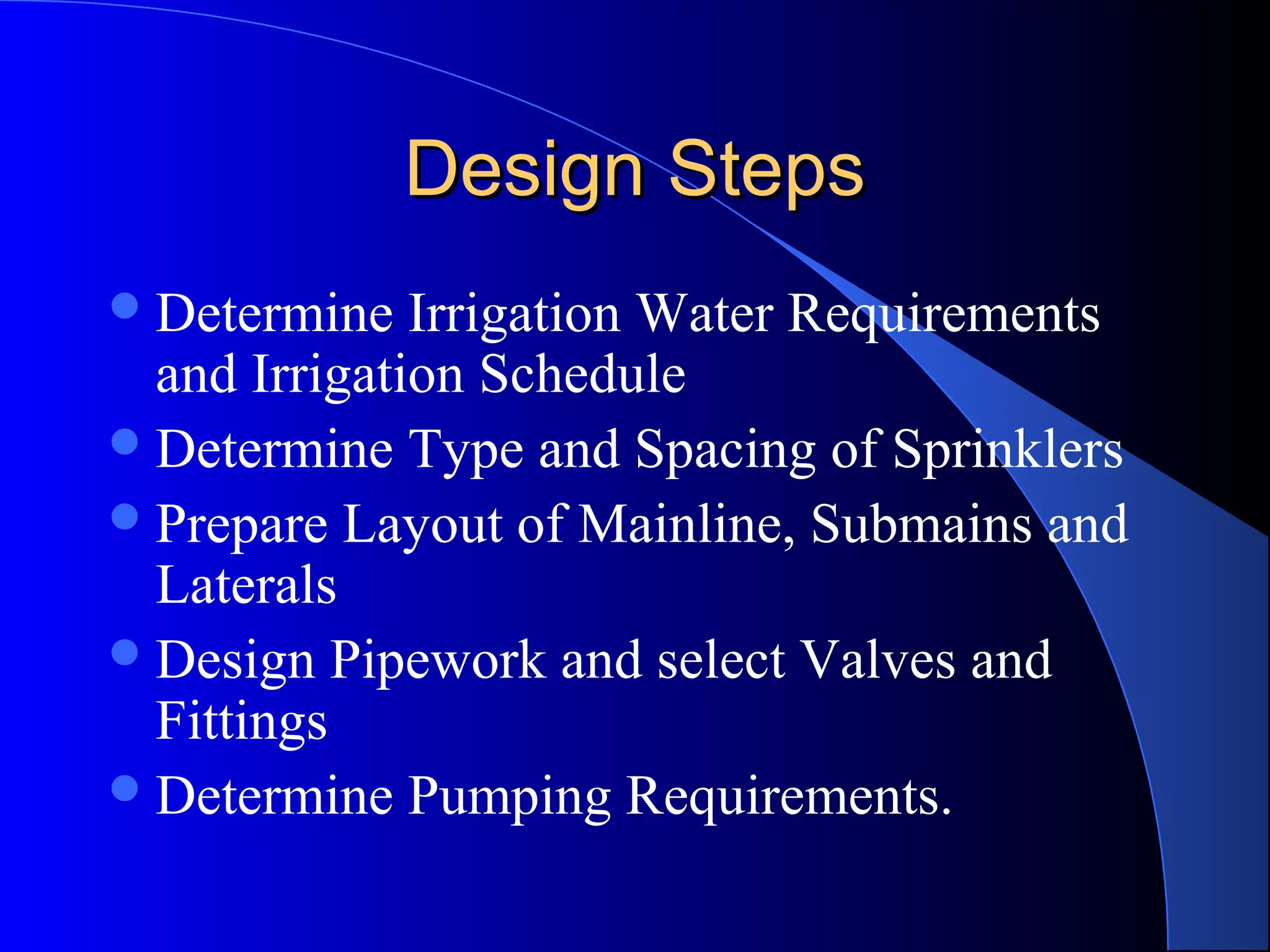 Design Steps
 Determine

Irrigation Water Requirements
and Irrigation Schedule
 Determine Type and Spacing of Sprinklers
 Prepare Layout of Mainline, Submains and
Laterals
 Design Pipework and select Valves and
Fittings
 Determine Pumping Requirements.

 