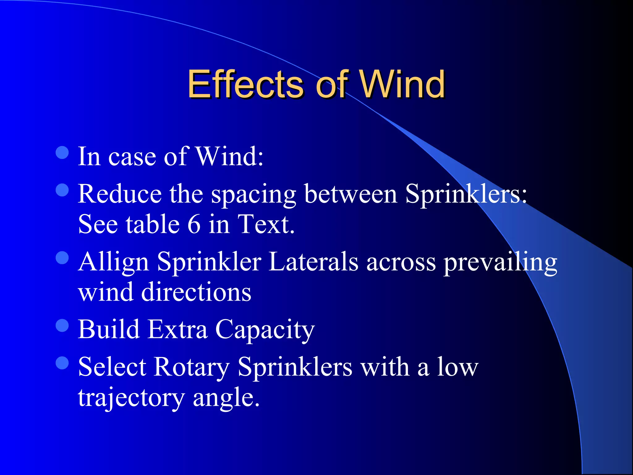 Effects of Wind
 In

case of Wind:
 Reduce the spacing between Sprinklers:
See table 6 in Text.
 Allign Sprinkler Laterals across prevailing
wind directions
 Build Extra Capacity
 Select Rotary Sprinklers with a low
trajectory angle.

 