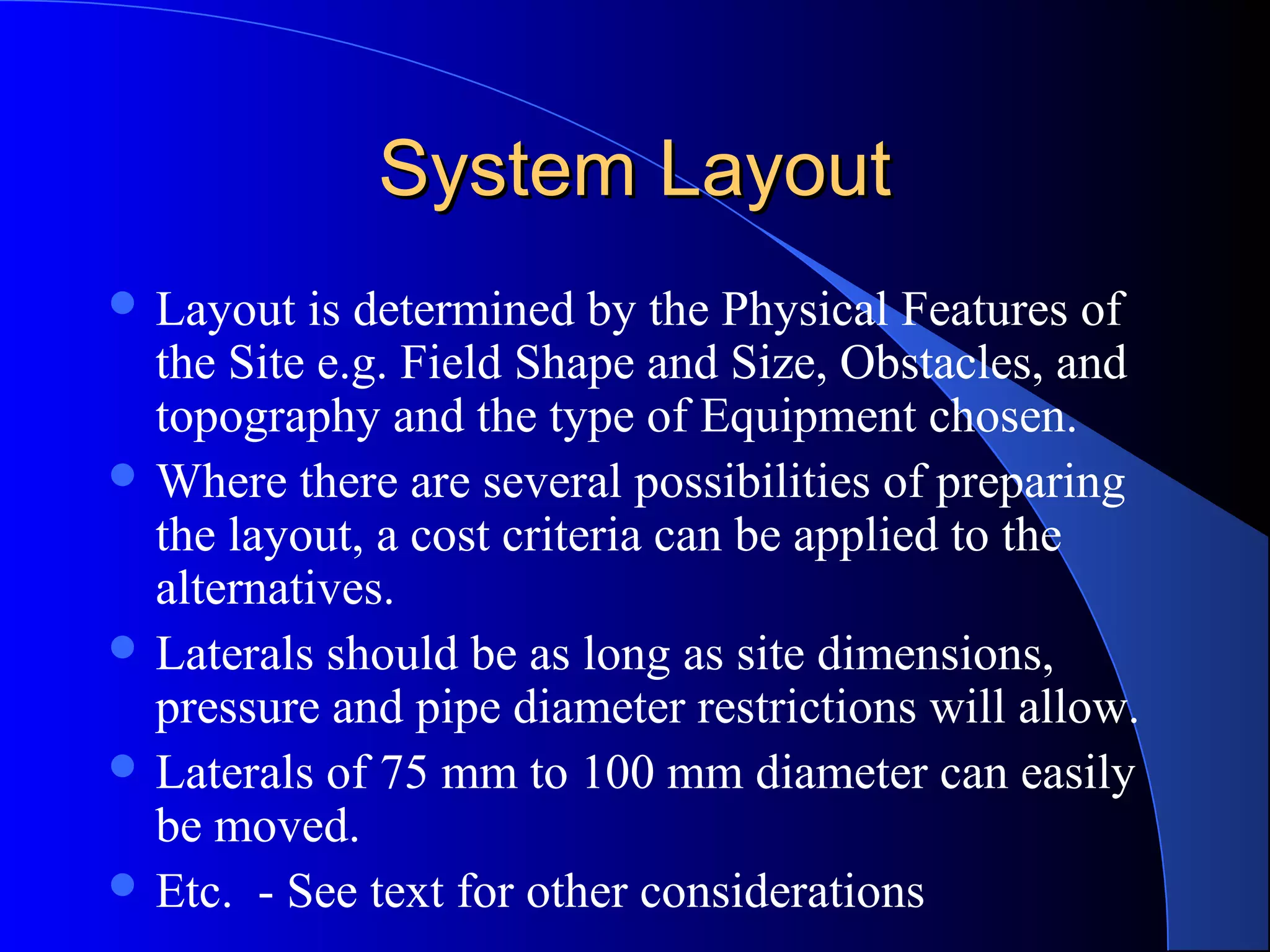 System Layout
 Layout

is determined by the Physical Features of
the Site e.g. Field Shape and Size, Obstacles, and
topography and the type of Equipment chosen.
 Where there are several possibilities of preparing
the layout, a cost criteria can be applied to the
alternatives.
 Laterals should be as long as site dimensions,
pressure and pipe diameter restrictions will allow.
 Laterals of 75 mm to 100 mm diameter can easily
be moved.
 Etc. - See text for other considerations

 