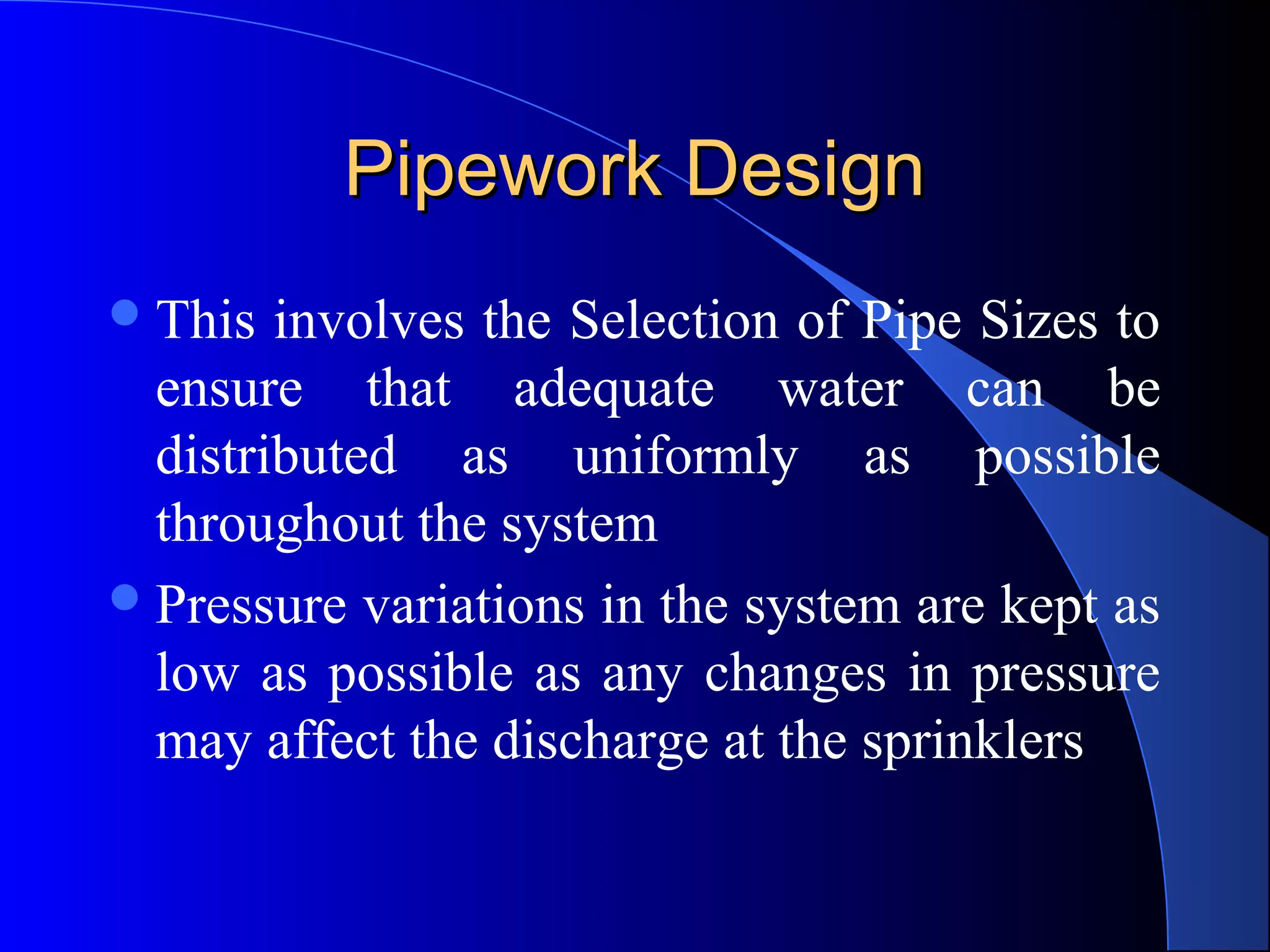 Pipework Design
 This

involves the Selection of Pipe Sizes to
ensure that adequate water can be
distributed as uniformly as possible
throughout the system
 Pressure variations in the system are kept as
low as possible as any changes in pressure
may affect the discharge at the sprinklers

 