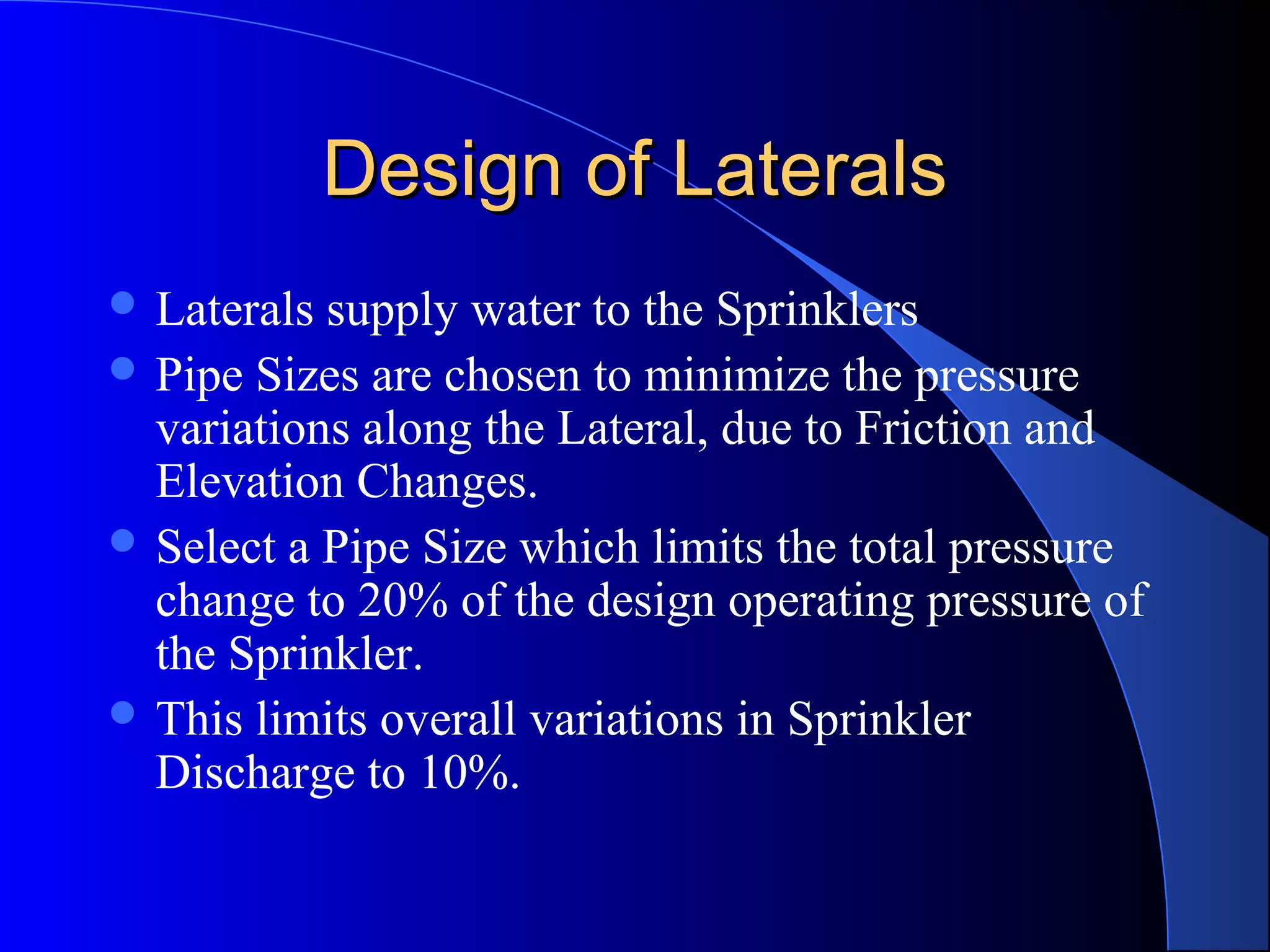 Design of Laterals
 Laterals

supply water to the Sprinklers
 Pipe Sizes are chosen to minimize the pressure
variations along the Lateral, due to Friction and
Elevation Changes.
 Select a Pipe Size which limits the total pressure
change to 20% of the design operating pressure of
the Sprinkler.
 This limits overall variations in Sprinkler
Discharge to 10%.

 