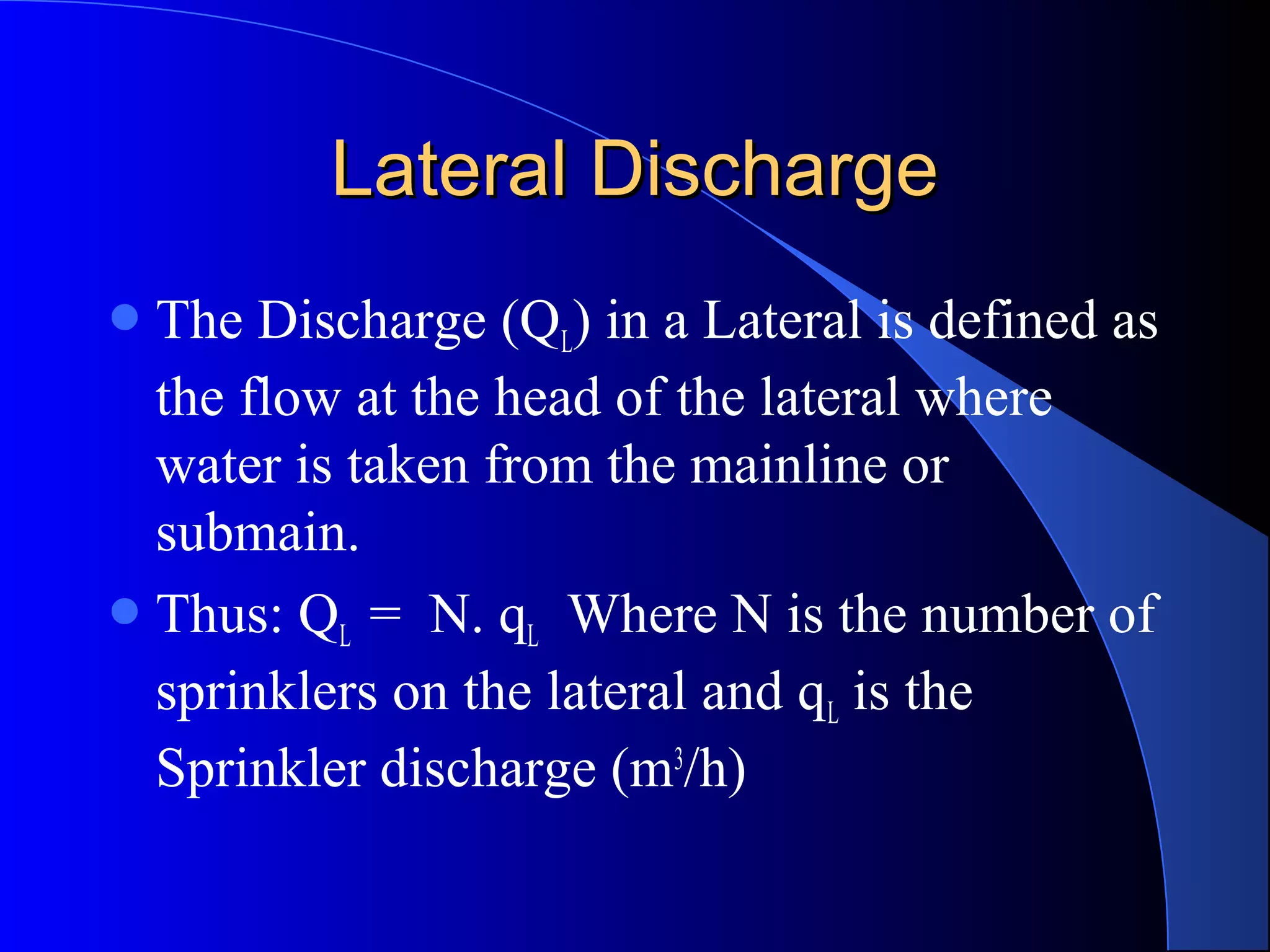 Lateral Discharge
 The

Discharge (QL) in a Lateral is defined as
the flow at the head of the lateral where
water is taken from the mainline or
submain.
 Thus: QL = N. qL Where N is the number of
sprinklers on the lateral and qL is the
Sprinkler discharge (m3/h)

 