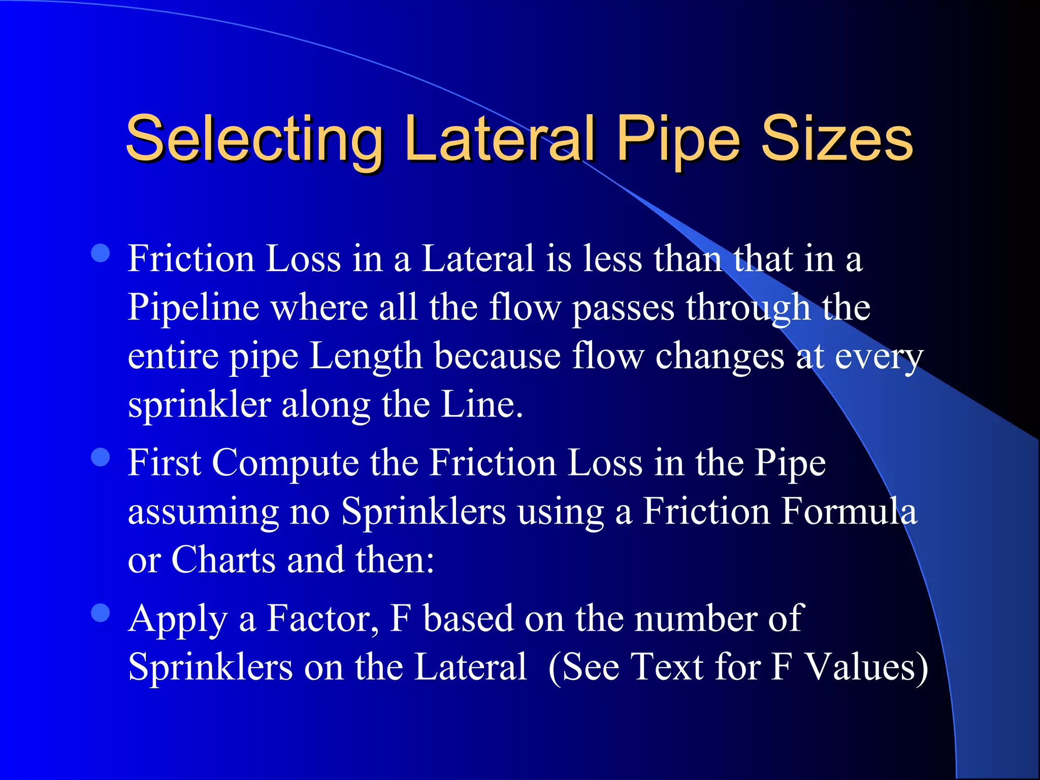 Selecting Lateral Pipe Sizes
 Friction

Loss in a Lateral is less than that in a
Pipeline where all the flow passes through the
entire pipe Length because flow changes at every
sprinkler along the Line.
 First Compute the Friction Loss in the Pipe
assuming no Sprinklers using a Friction Formula
or Charts and then:
 Apply a Factor, F based on the number of
Sprinklers on the Lateral (See Text for F Values)

 
