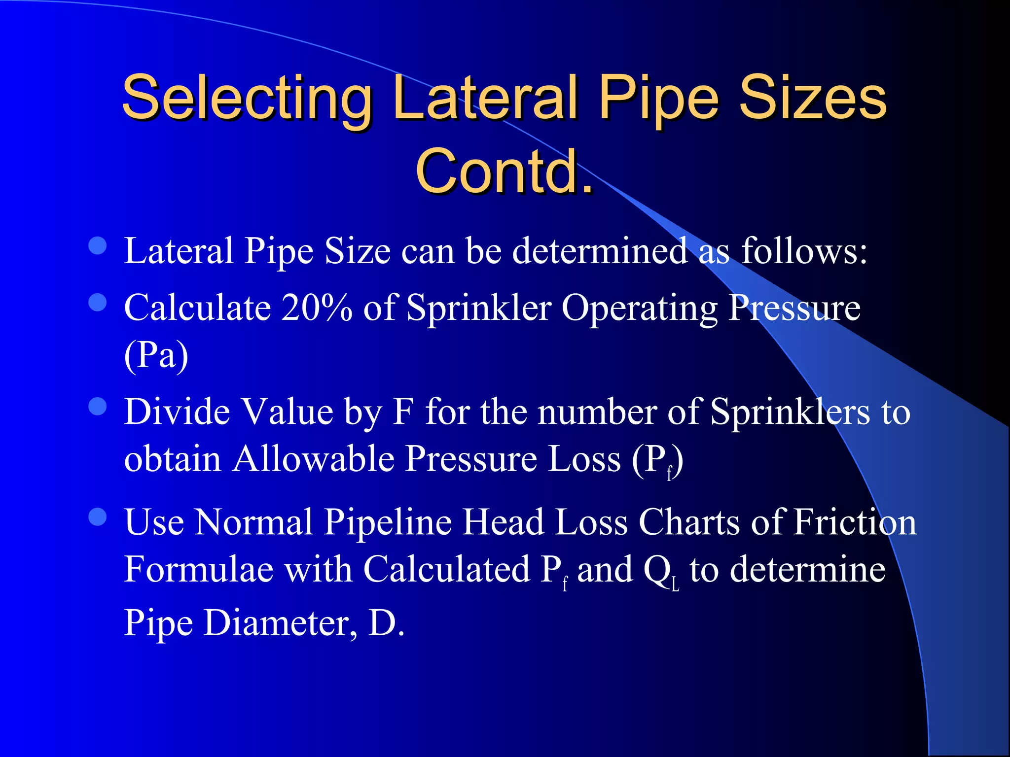 Selecting Lateral Pipe Sizes
Contd.
 Lateral

Pipe Size can be determined as follows:
 Calculate 20% of Sprinkler Operating Pressure
(Pa)
 Divide Value by F for the number of Sprinklers to
obtain Allowable Pressure Loss (Pf)
 Use

Normal Pipeline Head Loss Charts of Friction
Formulae with Calculated Pf and QL to determine
Pipe Diameter, D.

 