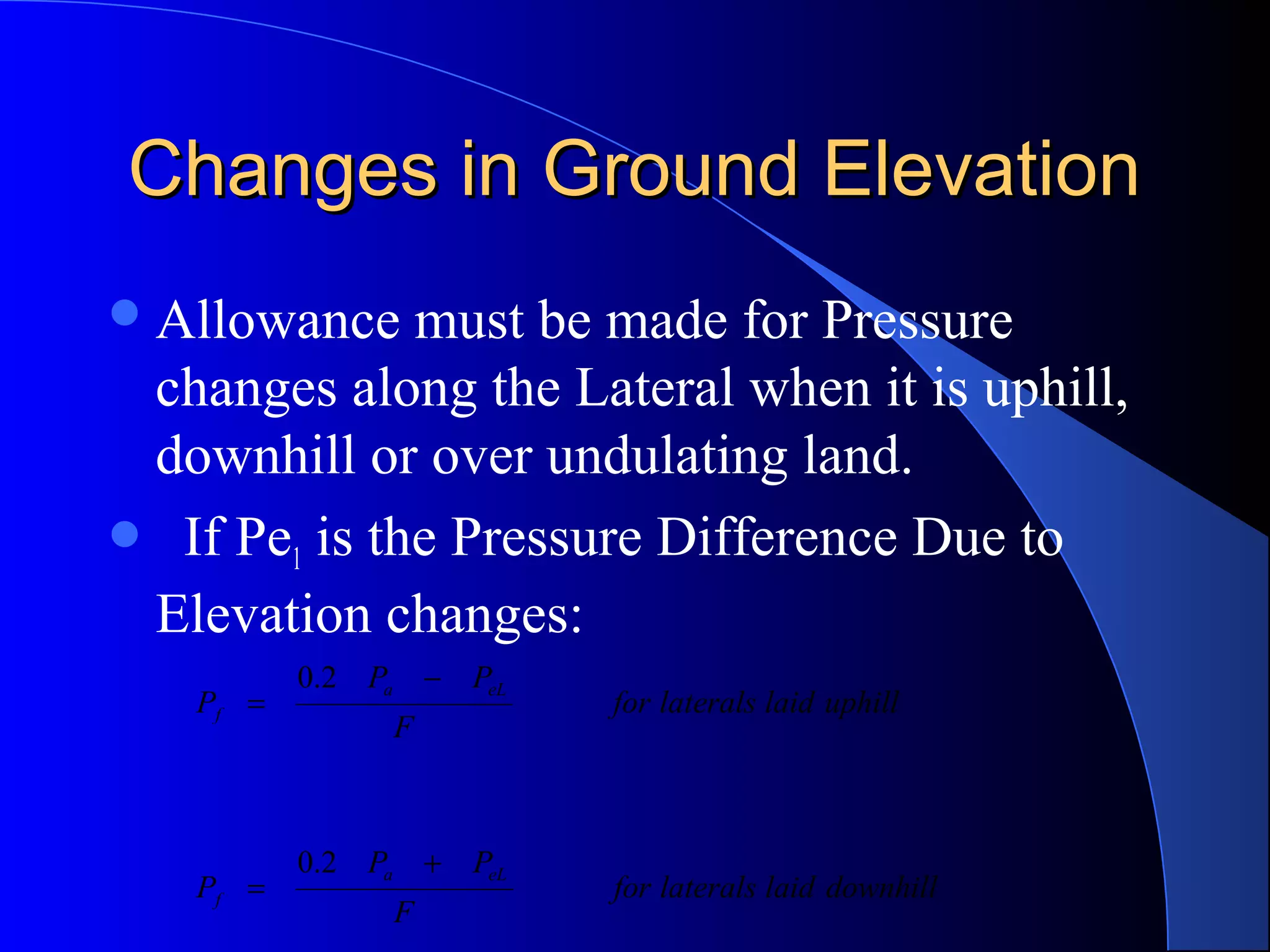 Changes in Ground Elevation
 Allowance

must be made for Pressure
changes along the Lateral when it is uphill,
downhill or over undulating land.
 If Pe1 is the Pressure Difference Due to
Elevation changes:
Pf =

Pf =

0.2 Pa − PeL
F

0.2 Pa + PeL
F

for laterals laid uphill

for laterals laid downhill

 