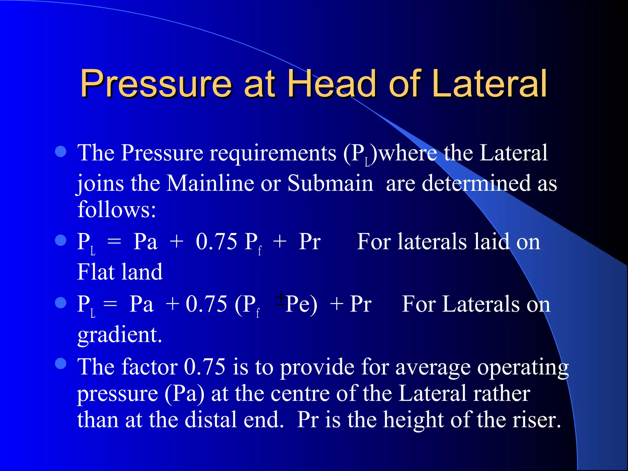 Pressure at Head of Lateral
 The

Pressure requirements (PL)where the Lateral
joins the Mainline or Submain are determined as
follows:
 PL = Pa + 0.75 Pf + Pr
For laterals laid on
Flat land
 PL = Pa + 0.75 (Pf ±Pe) + Pr
For Laterals on
gradient.
 The factor 0.75 is to provide for average operating
pressure (Pa) at the centre of the Lateral rather
than at the distal end. Pr is the height of the riser.

 