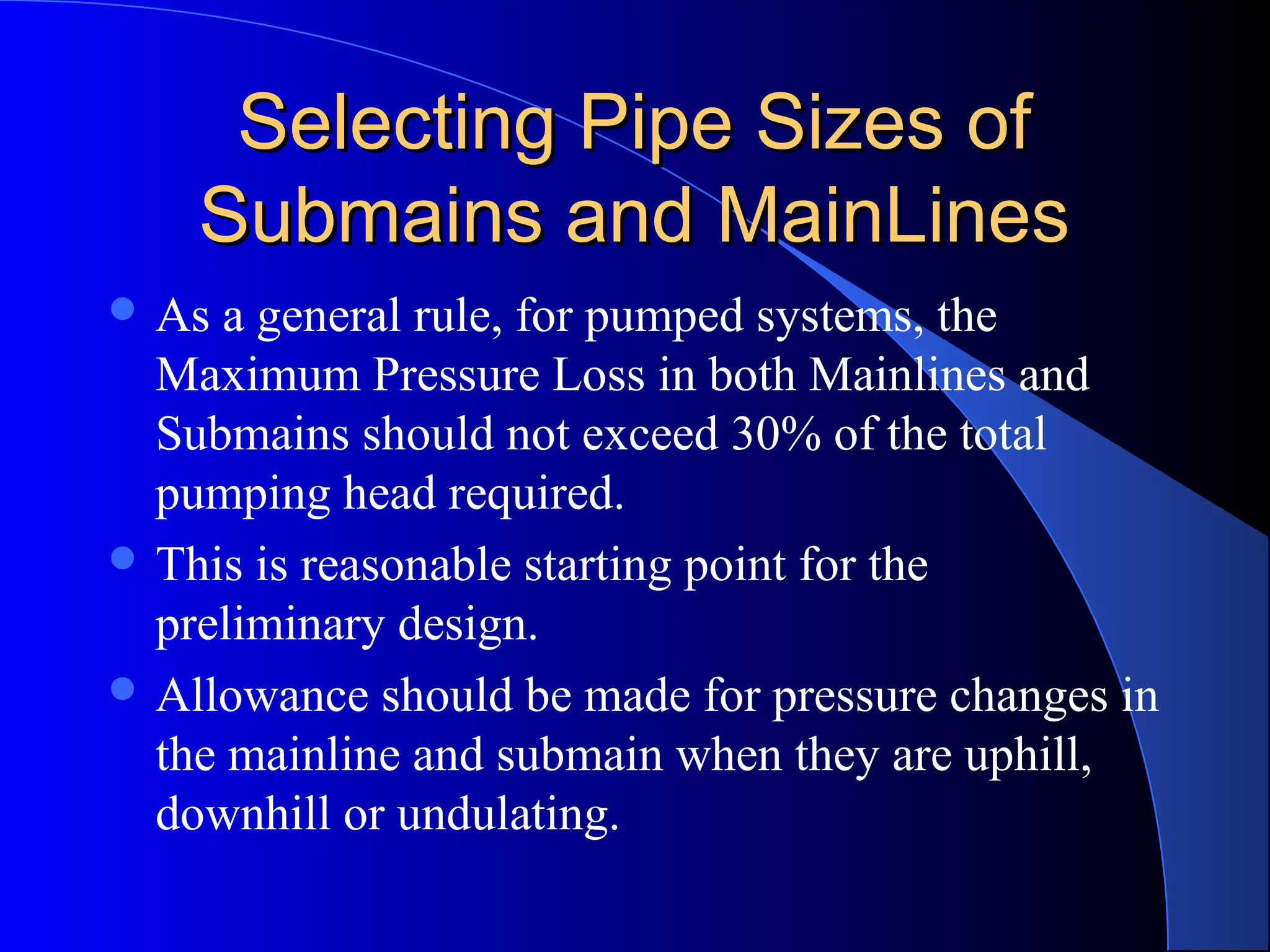 Selecting Pipe Sizes of
Submains and MainLines
 As

a general rule, for pumped systems, the
Maximum Pressure Loss in both Mainlines and
Submains should not exceed 30% of the total
pumping head required.
 This is reasonable starting point for the
preliminary design.
 Allowance should be made for pressure changes in
the mainline and submain when they are uphill,
downhill or undulating.

 