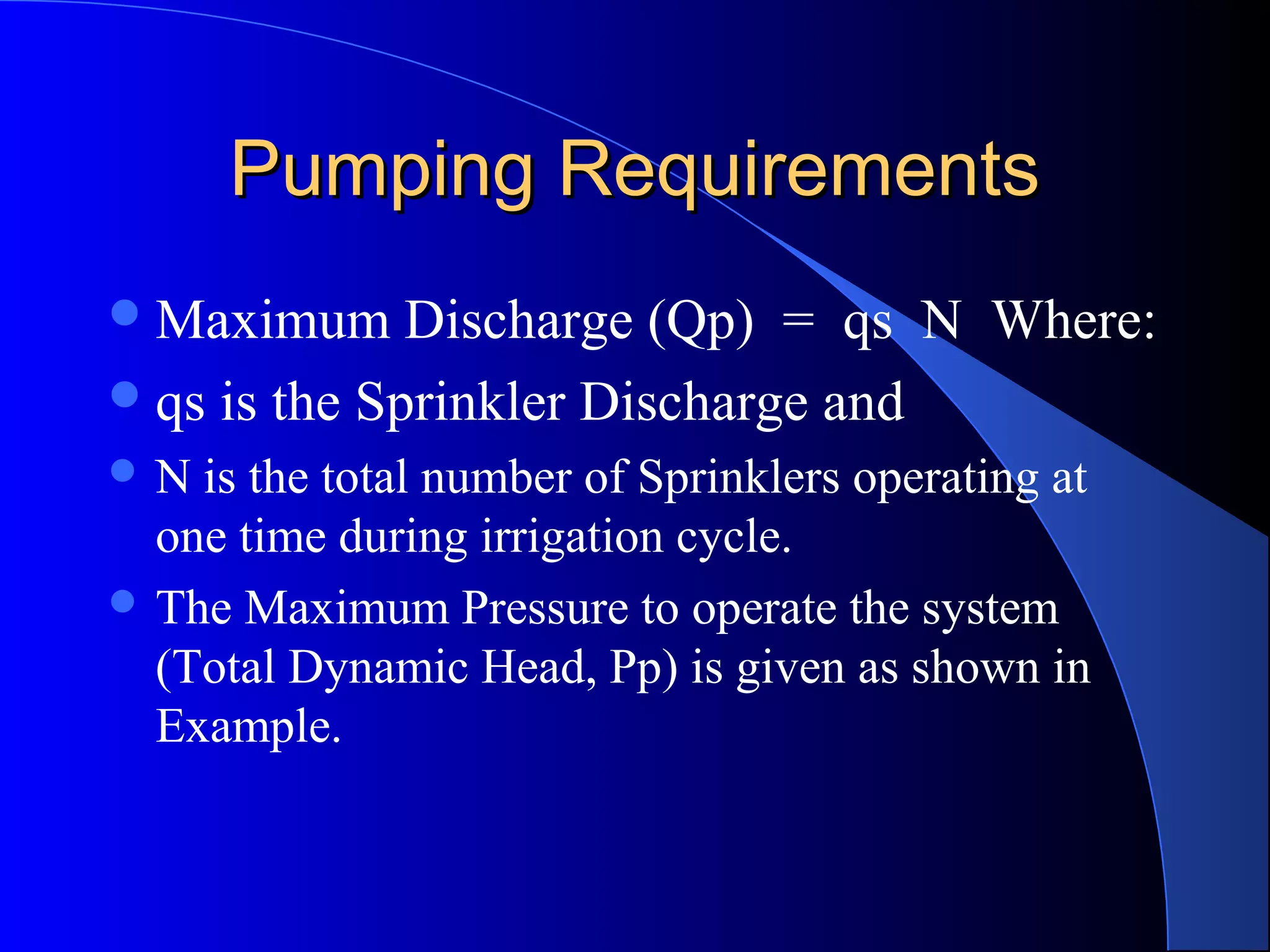 Pumping Requirements
 Maximum

Discharge (Qp) = qs N Where:
 qs is the Sprinkler Discharge and
N

is the total number of Sprinklers operating at
one time during irrigation cycle.
 The Maximum Pressure to operate the system
(Total Dynamic Head, Pp) is given as shown in
Example.

 