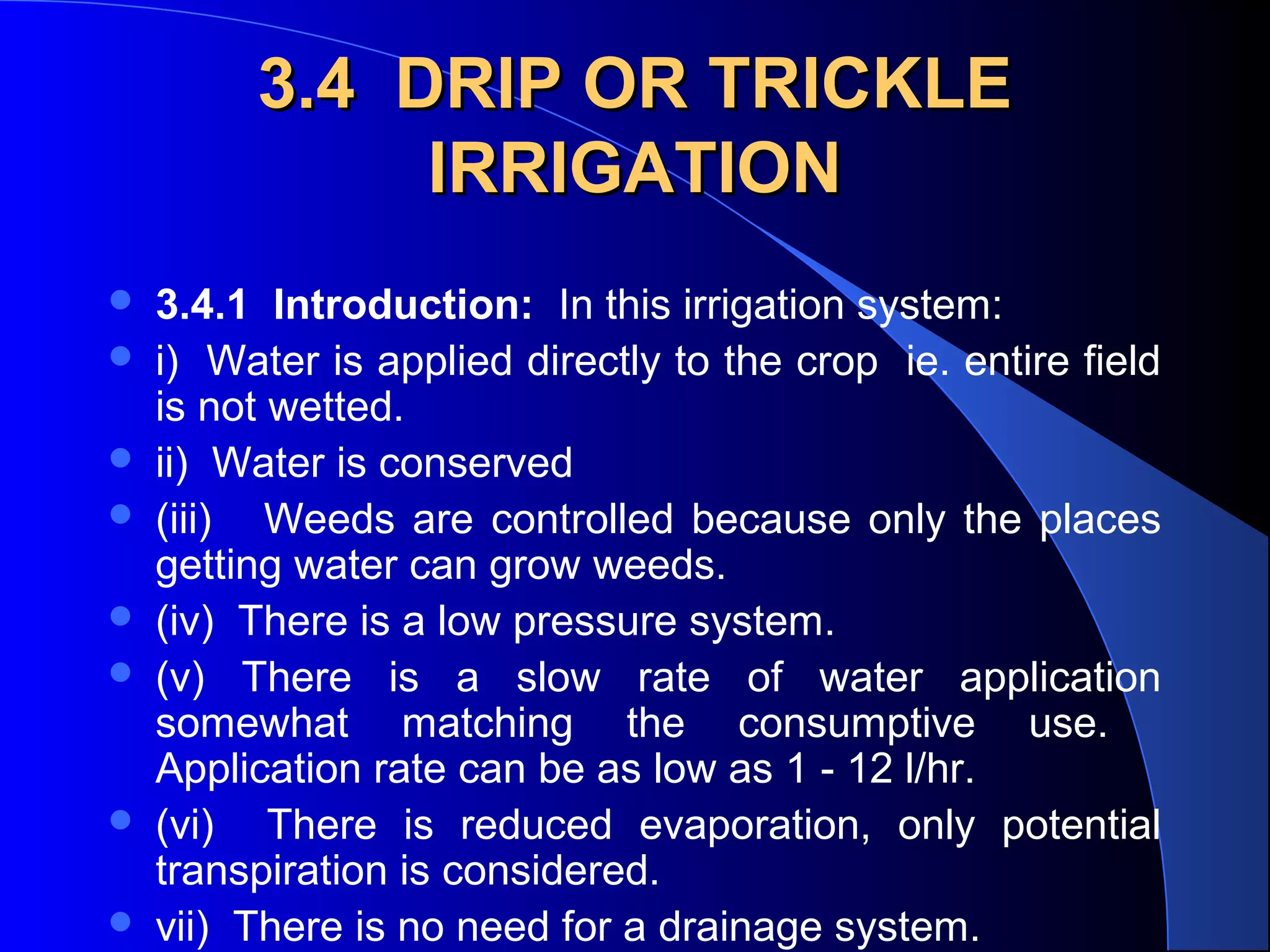 3.4 DRIP OR TRICKLE
IRRIGATION










3.4.1 Introduction: In this irrigation system:
i) Water is applied directly to the crop ie. entire field
is not wetted.
ii) Water is conserved
(iii) Weeds are controlled because only the places
getting water can grow weeds.
(iv) There is a low pressure system.
(v) There is a slow rate of water application
somewhat matching the consumptive use.
Application rate can be as low as 1 - 12 l/hr.
(vi) There is reduced evaporation, only potential
transpiration is considered.
vii) There is no need for a drainage system.

 