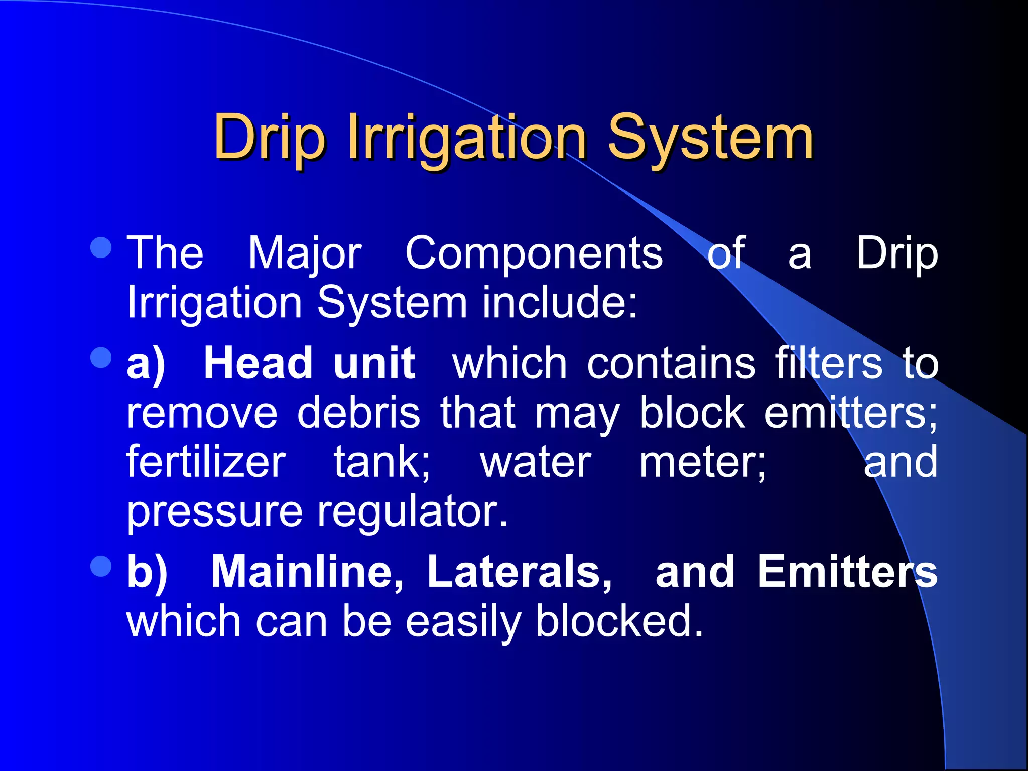 Drip Irrigation System
 The

Major Components of a Drip
Irrigation System include:
 a) Head unit which contains filters to
remove debris that may block emitters;
fertilizer tank; water meter;
and
pressure regulator.
 b) Mainline, Laterals, and Emitters
which can be easily blocked.

 