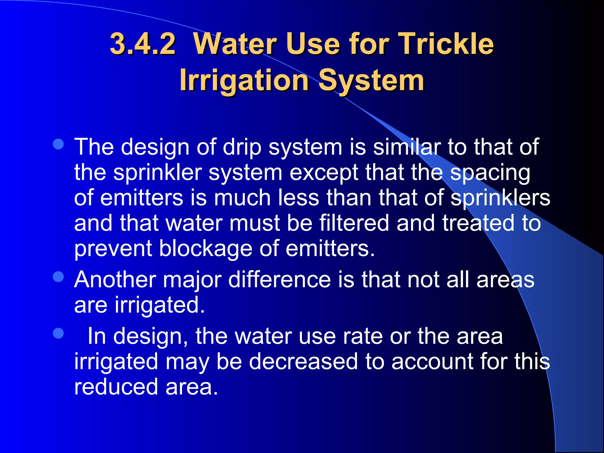 3.4.2 Water Use for Trickle
Irrigation System
 The

design of drip system is similar to that of
the sprinkler system except that the spacing
of emitters is much less than that of sprinklers
and that water must be filtered and treated to
prevent blockage of emitters.
 Another major difference is that not all areas
are irrigated.
 In design, the water use rate or the area
irrigated may be decreased to account for this
reduced area.

 