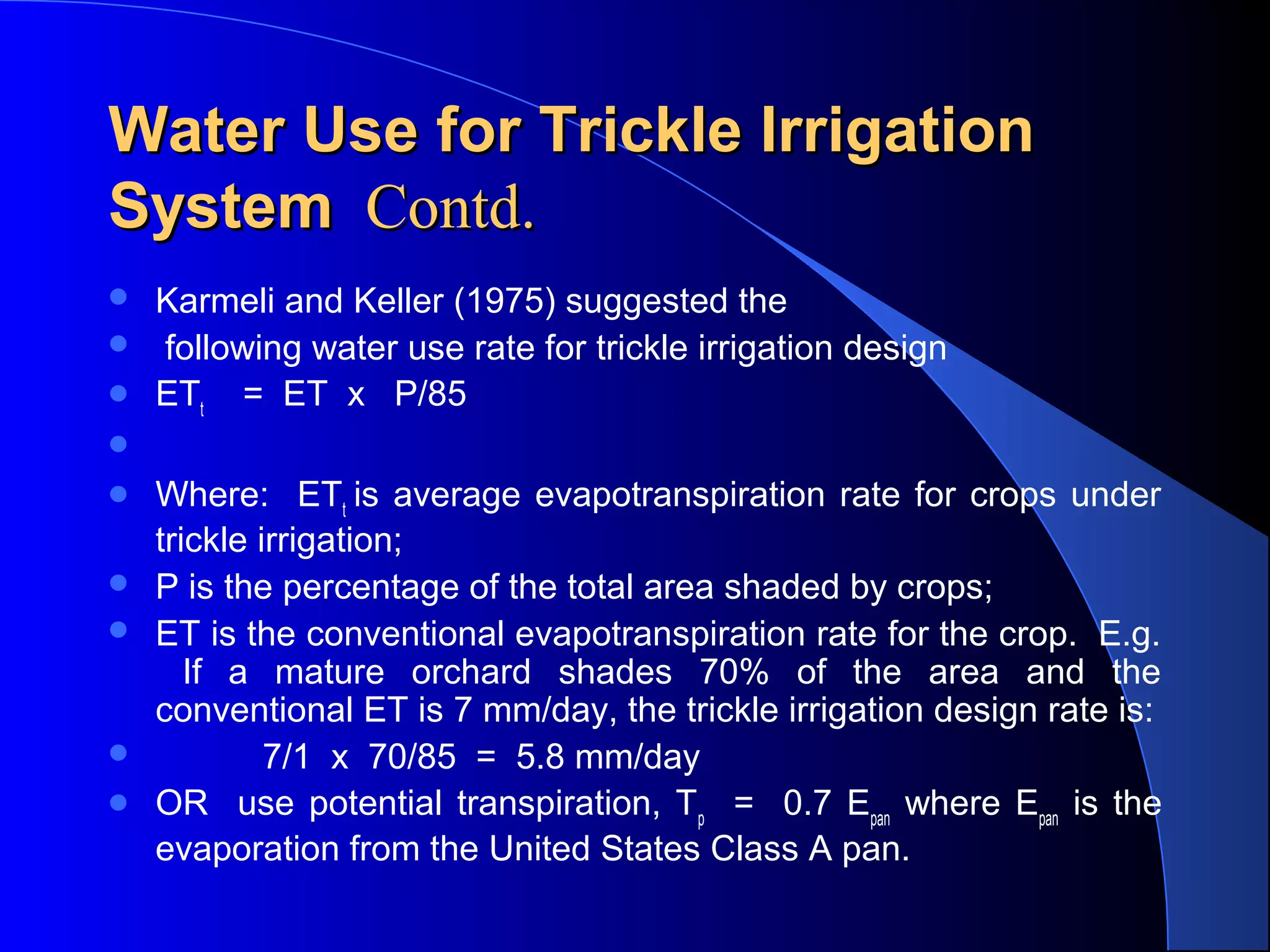 Water Use for Trickle Irrigation
System Contd.




Karmeli and Keller (1975) suggested the
following water use rate for trickle irrigation design
ETt = ET x P/85









Where: ETt is average evapotranspiration rate for crops under
trickle irrigation;
P is the percentage of the total area shaded by crops;
ET is the conventional evapotranspiration rate for the crop. E.g.
If a mature orchard shades 70% of the area and the
conventional ET is 7 mm/day, the trickle irrigation design rate is:
7/1 x 70/85 = 5.8 mm/day
OR use potential transpiration, Tp = 0.7 Epan where Epan is the
evaporation from the United States Class A pan.

 