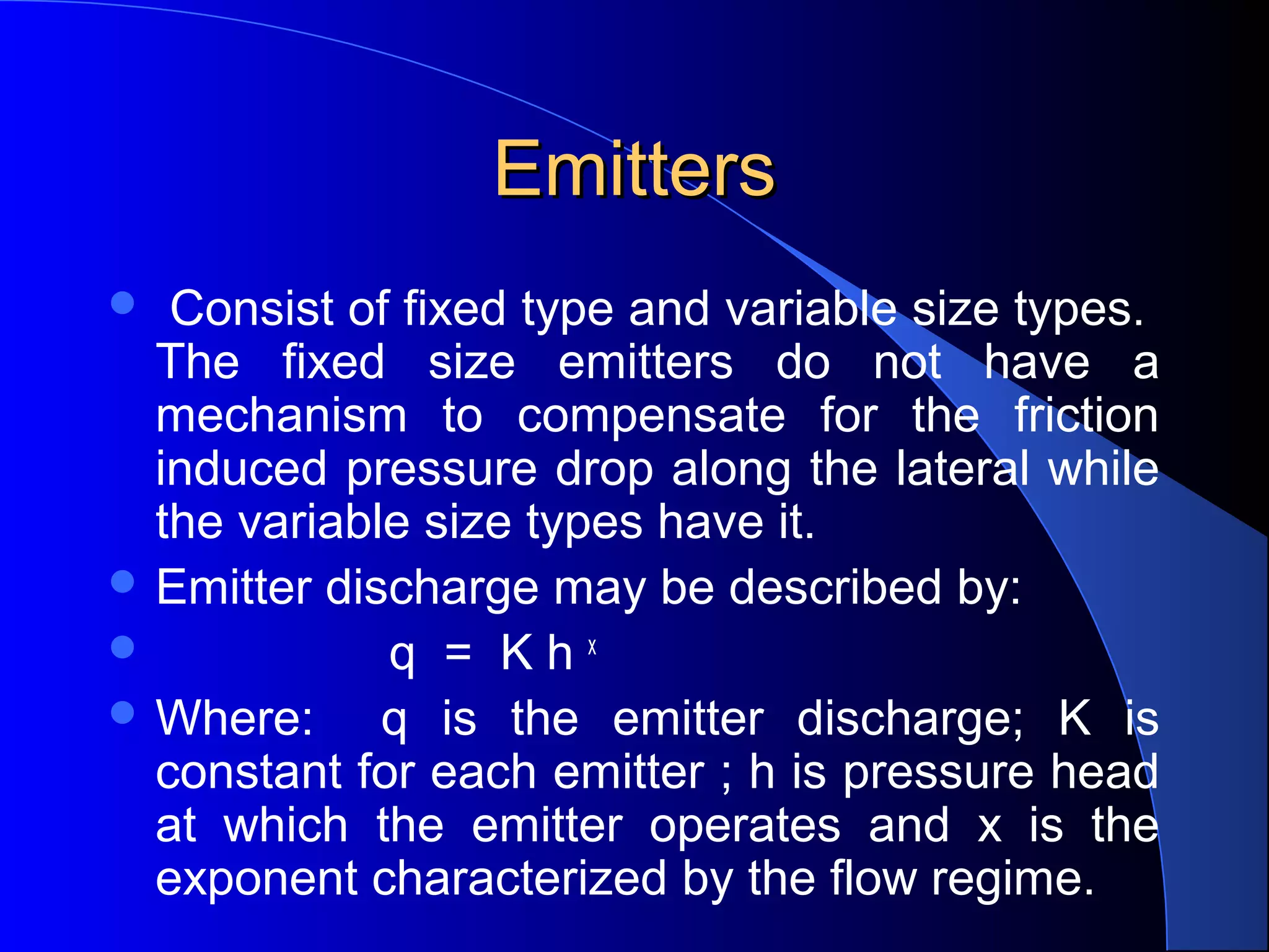 Emitters
Consist of fixed type and variable size types.
The fixed size emitters do not have a
mechanism to compensate for the friction
induced pressure drop along the lateral while
the variable size types have it.
 Emitter discharge may be described by:

q = Khx
 Where:
q is the emitter discharge; K is
constant for each emitter ; h is pressure head
at which the emitter operates and x is the
exponent characterized by the flow regime.


 