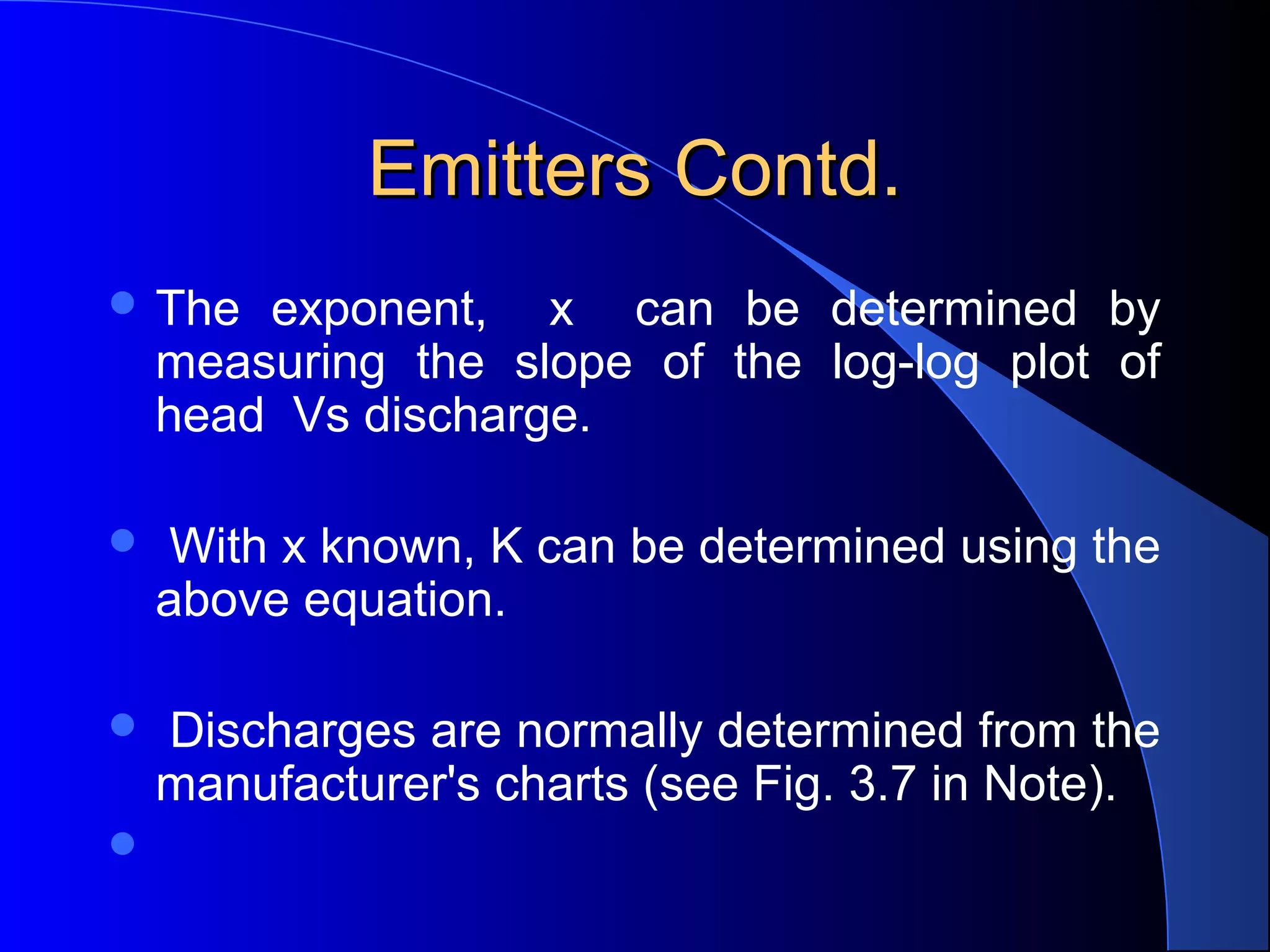 Emitters Contd.
 The

exponent, x can be determined by
measuring the slope of the log-log plot of
head Vs discharge.



With x known, K can be determined using the
above equation.



Discharges are normally determined from the
manufacturer's charts (see Fig. 3.7 in Note).



 
