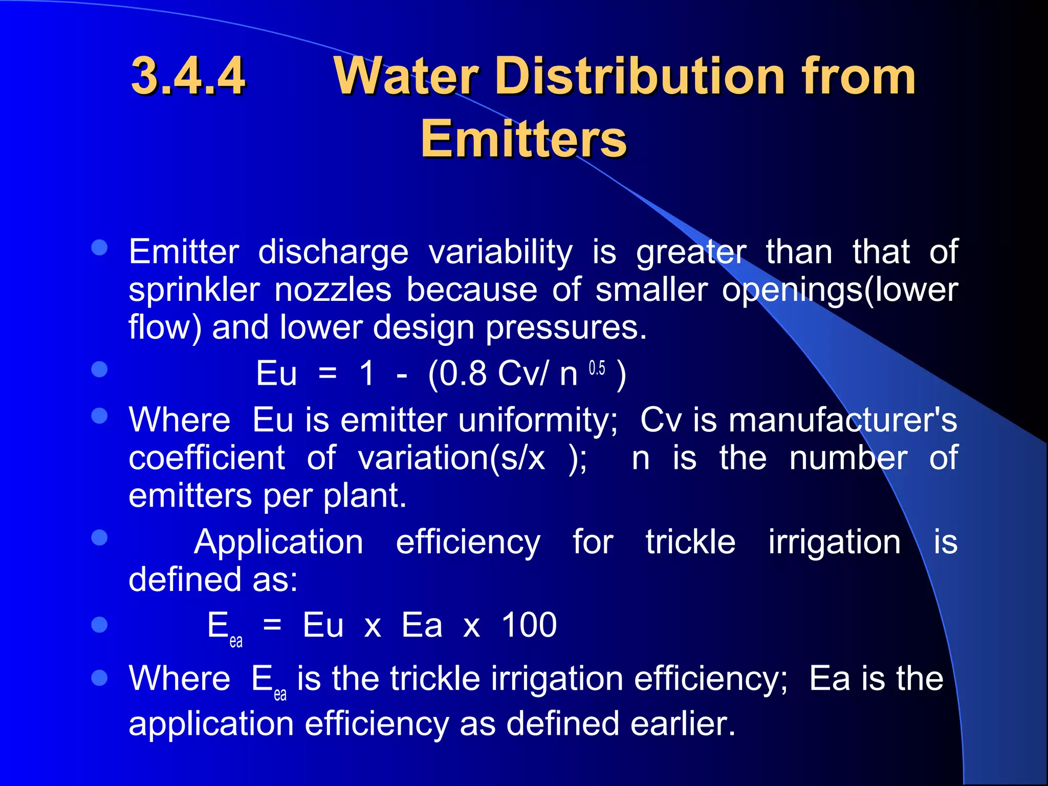 3.4.4









Water Distribution from
Emitters

Emitter discharge variability is greater than that of
sprinkler nozzles because of smaller openings(lower
flow) and lower design pressures.
Eu = 1 - (0.8 Cv/ n 0.5 )
Where Eu is emitter uniformity; Cv is manufacturer's
coefficient of variation(s/x ); n is the number of
emitters per plant.
Application efficiency for trickle irrigation is
defined as:
Eea = Eu x Ea x 100
Where Eea is the trickle irrigation efficiency; Ea is the
application efficiency as defined earlier.

 