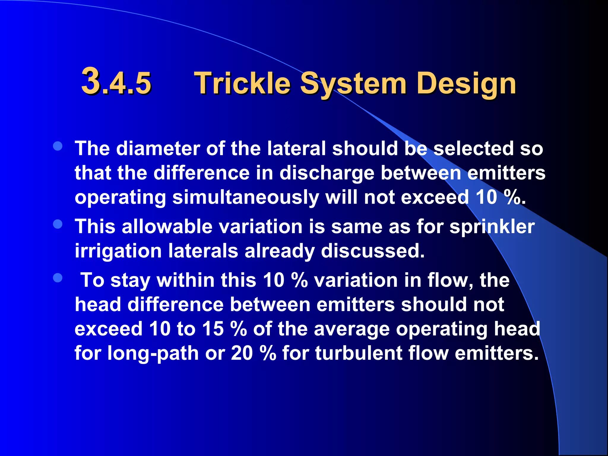3.4.5





Trickle System Design

The diameter of the lateral should be selected so
that the difference in discharge between emitters
operating simultaneously will not exceed 10 %.
This allowable variation is same as for sprinkler
irrigation laterals already discussed.
To stay within this 10 % variation in flow, the
head difference between emitters should not
exceed 10 to 15 % of the average operating head
for long-path or 20 % for turbulent flow emitters.

 