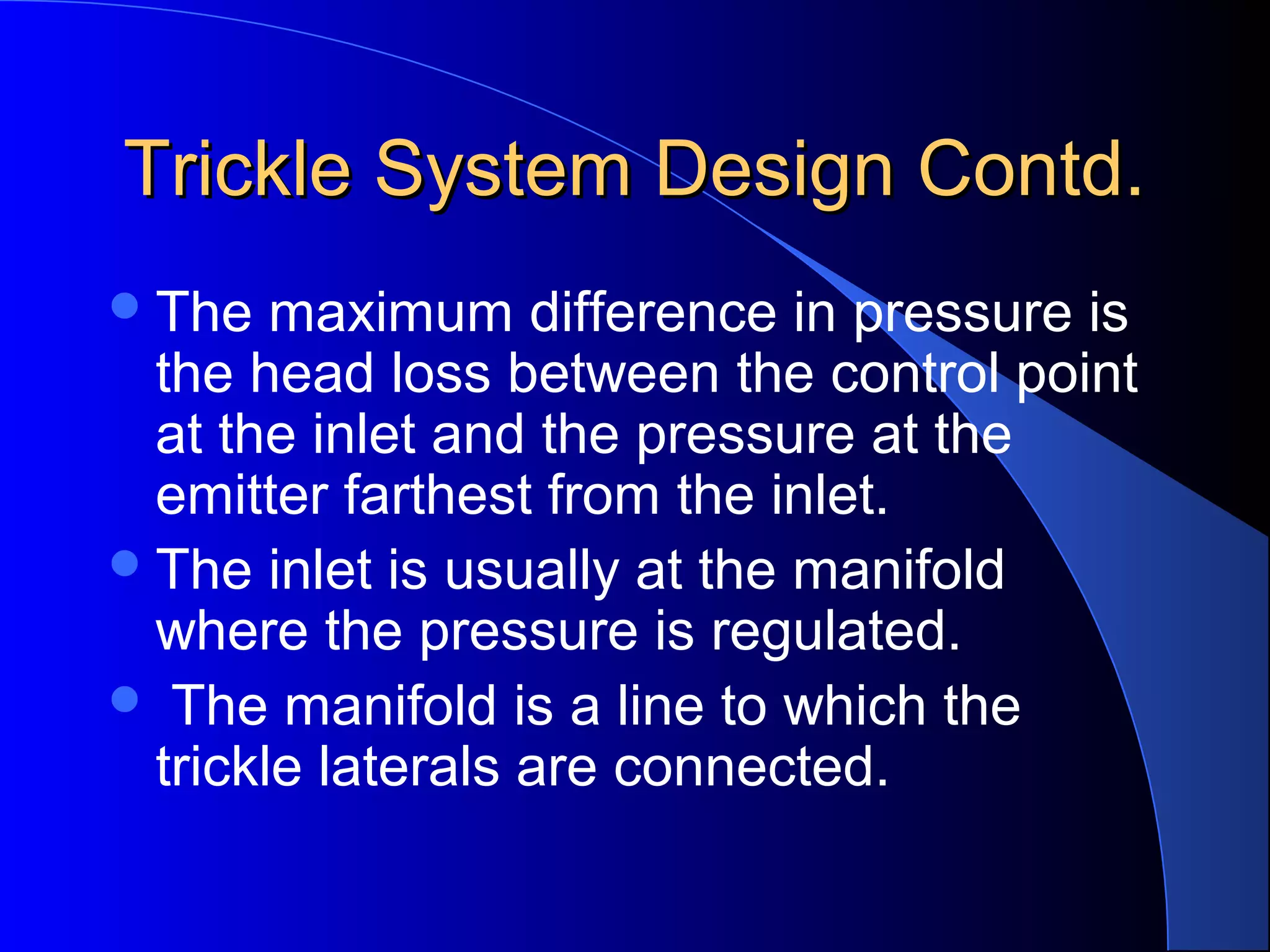 Trickle System Design Contd.
 The

maximum difference in pressure is
the head loss between the control point
at the inlet and the pressure at the
emitter farthest from the inlet.
 The inlet is usually at the manifold
where the pressure is regulated.
 The manifold is a line to which the
trickle laterals are connected.

 
