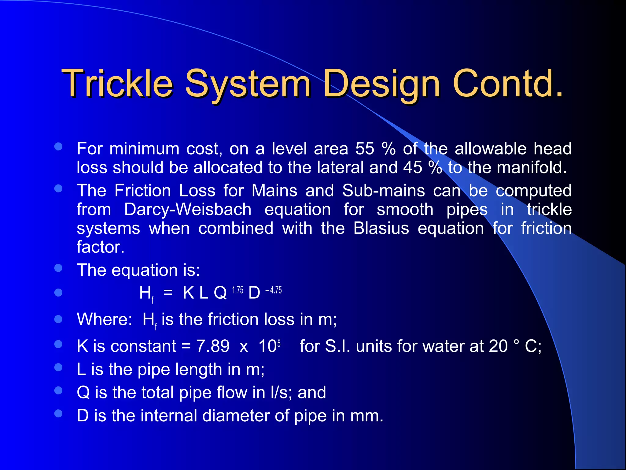 Trickle System Design Contd.



For minimum cost, on a level area 55 % of the allowable head
loss should be allocated to the lateral and 45 % to the manifold.
The Friction Loss for Mains and Sub-mains can be computed
from Darcy-Weisbach equation for smooth pipes in trickle
systems when combined with the Blasius equation for friction
factor.
The equation is:
Hf = K L Q 1.75 D – 4.75



Where: Hf is the friction loss in m;



K is constant = 7.89 x 105 for S.I. units for water at 20 ° C;
L is the pipe length in m;
Q is the total pipe flow in l/s; and
D is the internal diameter of pipe in mm.










 