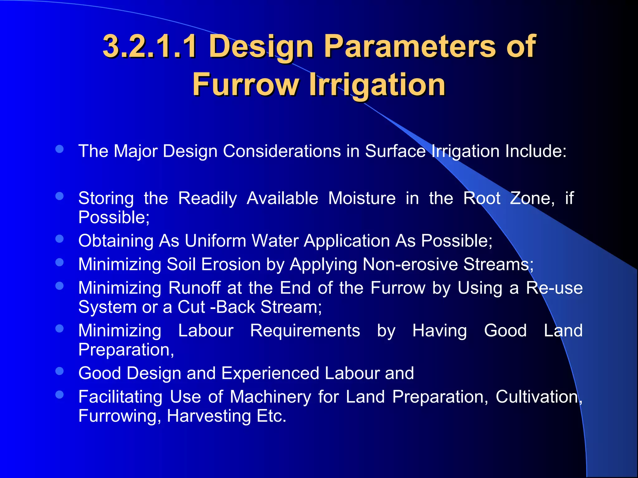 3.2.1.1 Design Parameters of
Furrow Irrigation


The Major Design Considerations in Surface Irrigation Include:



Storing  the  Readily  Available  Moisture  in  the  Root  Zone,  if   
Possible; 
Obtaining As Uniform Water Application As Possible; 
Minimizing Soil Erosion by Applying Non-erosive Streams; 
Minimizing Runoff at the End of the Furrow by Using a Re-use 
System or a Cut -Back Stream; 
Minimizing  Labour  Requirements  by  Having  Good  Land 
Preparation, 
Good Design and Experienced Labour and 
Facilitating  Use  of  Machinery  for  Land  Preparation,  Cultivation, 
Furrowing, Harvesting Etc.








 