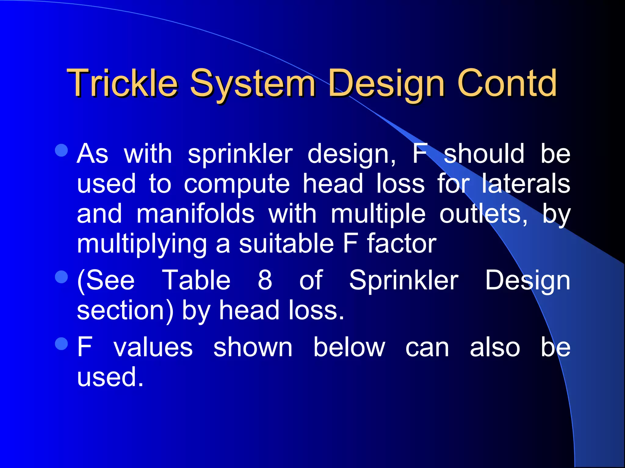 Trickle System Design Contd
 As

with sprinkler design, F should be
used to compute head loss for laterals
and manifolds with multiple outlets, by
multiplying a suitable F factor
 (See Table 8 of Sprinkler Design
section) by head loss.
 F values shown below can also be
used.

 