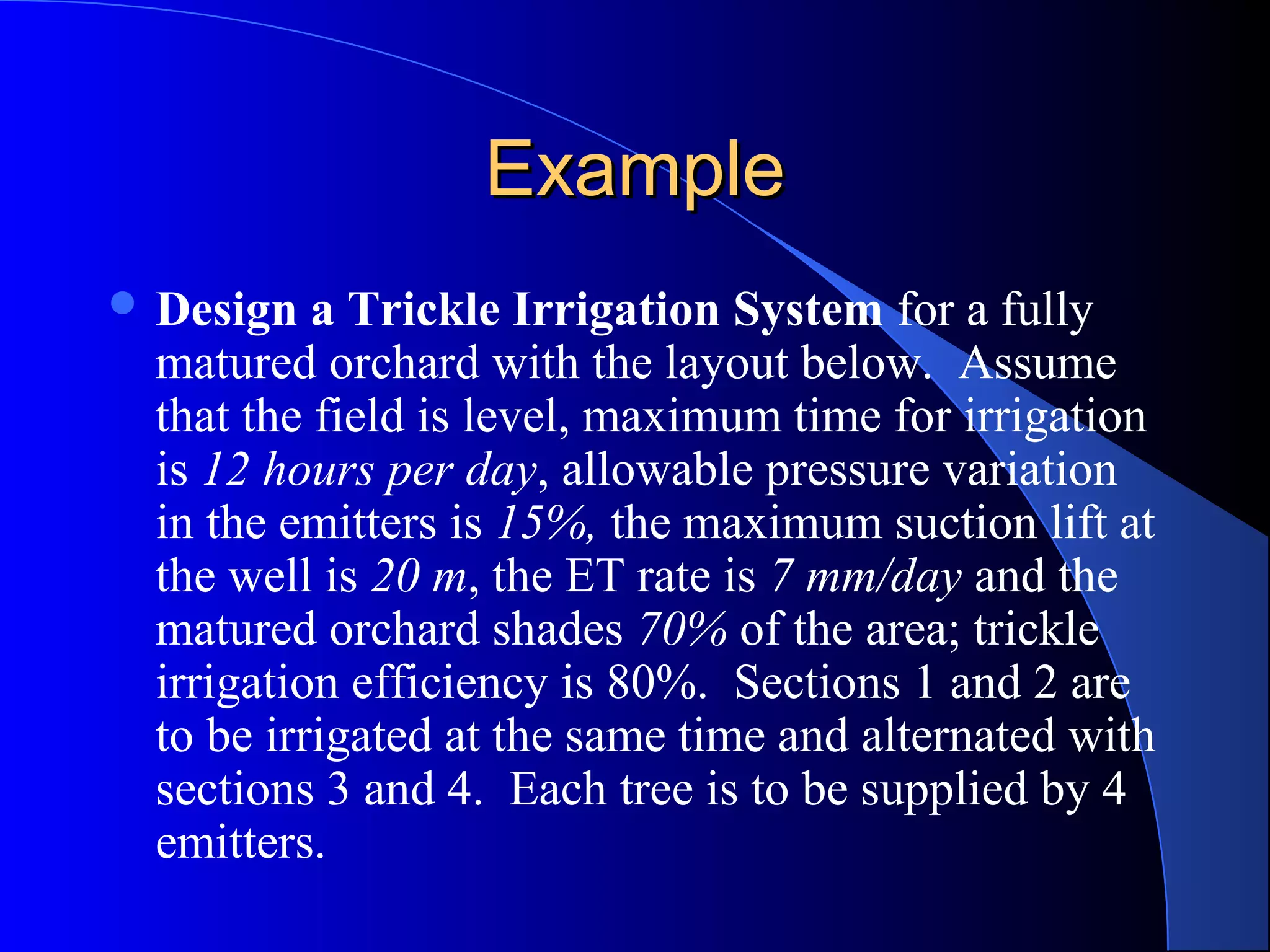 Example
 Design

a Trickle Irrigation System for a fully
matured orchard with the layout below. Assume
that the field is level, maximum time for irrigation
is 12 hours per day, allowable pressure variation
in the emitters is 15%, the maximum suction lift at
the well is 20 m, the ET rate is 7 mm/day and the
matured orchard shades 70% of the area; trickle
irrigation efficiency is 80%. Sections 1 and 2 are
to be irrigated at the same time and alternated with
sections 3 and 4. Each tree is to be supplied by 4
emitters.

 
