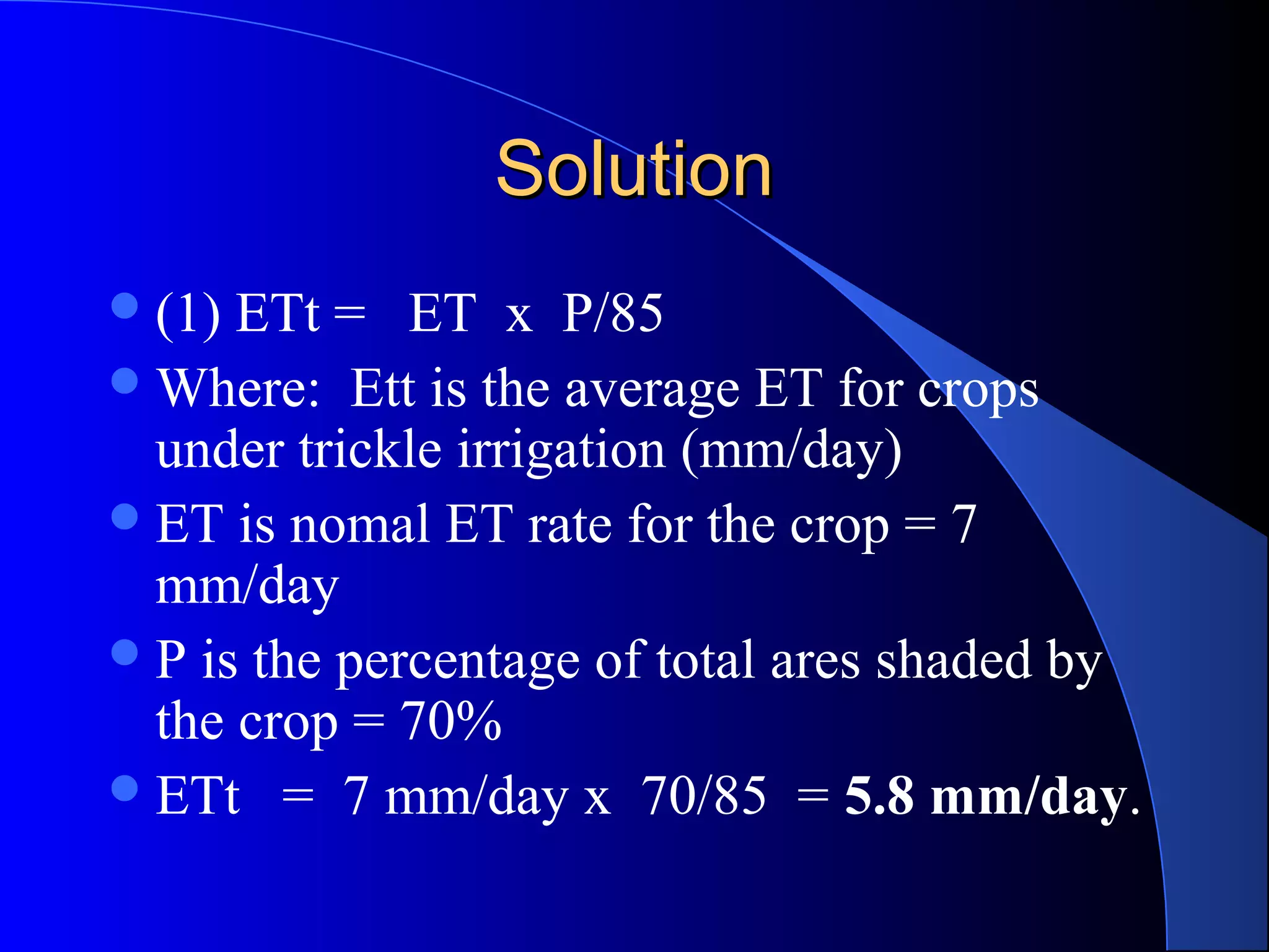 Solution
 (1)

ETt = ET x P/85
 Where: Ett is the average ET for crops
under trickle irrigation (mm/day)
 ET is nomal ET rate for the crop = 7
mm/day
 P is the percentage of total ares shaded by
the crop = 70%
 ETt = 7 mm/day x 70/85 = 5.8 mm/day.

 