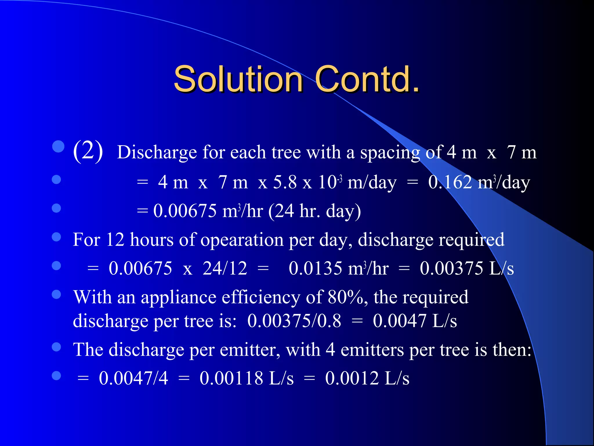 Solution Contd.
 (2) Discharge for each tree with a spacing of 4 m x 7 m








= 4 m x 7 m x 5.8 x 10-3 m/day = 0.162 m3/day
= 0.00675 m3/hr (24 hr. day)
For 12 hours of opearation per day, discharge required
= 0.00675 x 24/12 = 0.0135 m3/hr = 0.00375 L/s
With an appliance efficiency of 80%, the required
discharge per tree is: 0.00375/0.8 = 0.0047 L/s
The discharge per emitter, with 4 emitters per tree is then:
= 0.0047/4 = 0.00118 L/s = 0.0012 L/s

 