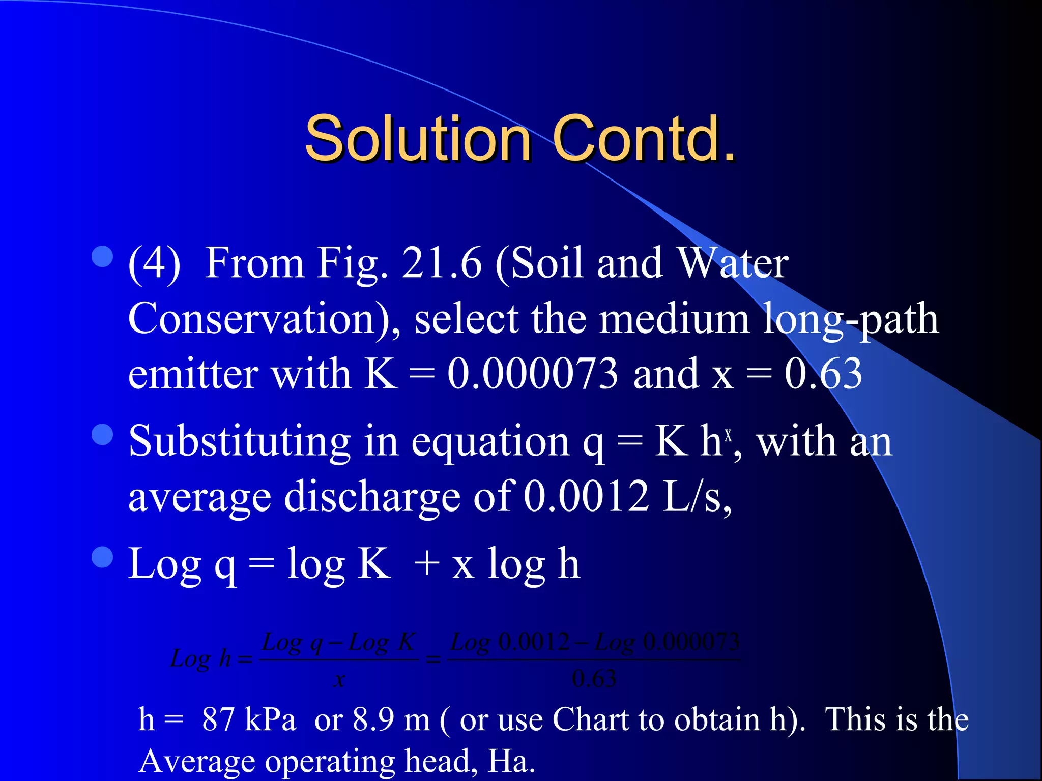 Solution Contd.
 (4)

From Fig. 21.6 (Soil and Water
Conservation), select the medium long-path
emitter with K = 0.000073 and x = 0.63
 Substituting in equation q = K h x, with an
average discharge of 0.0012 L/s,
 Log q = log K + x log h
Log h =

Log q − Log K Log 0.0012 − Log 0.000073
=
x
0.63

h = 87 kPa or 8.9 m ( or use Chart to obtain h). This is the
Average operating head, Ha.

 