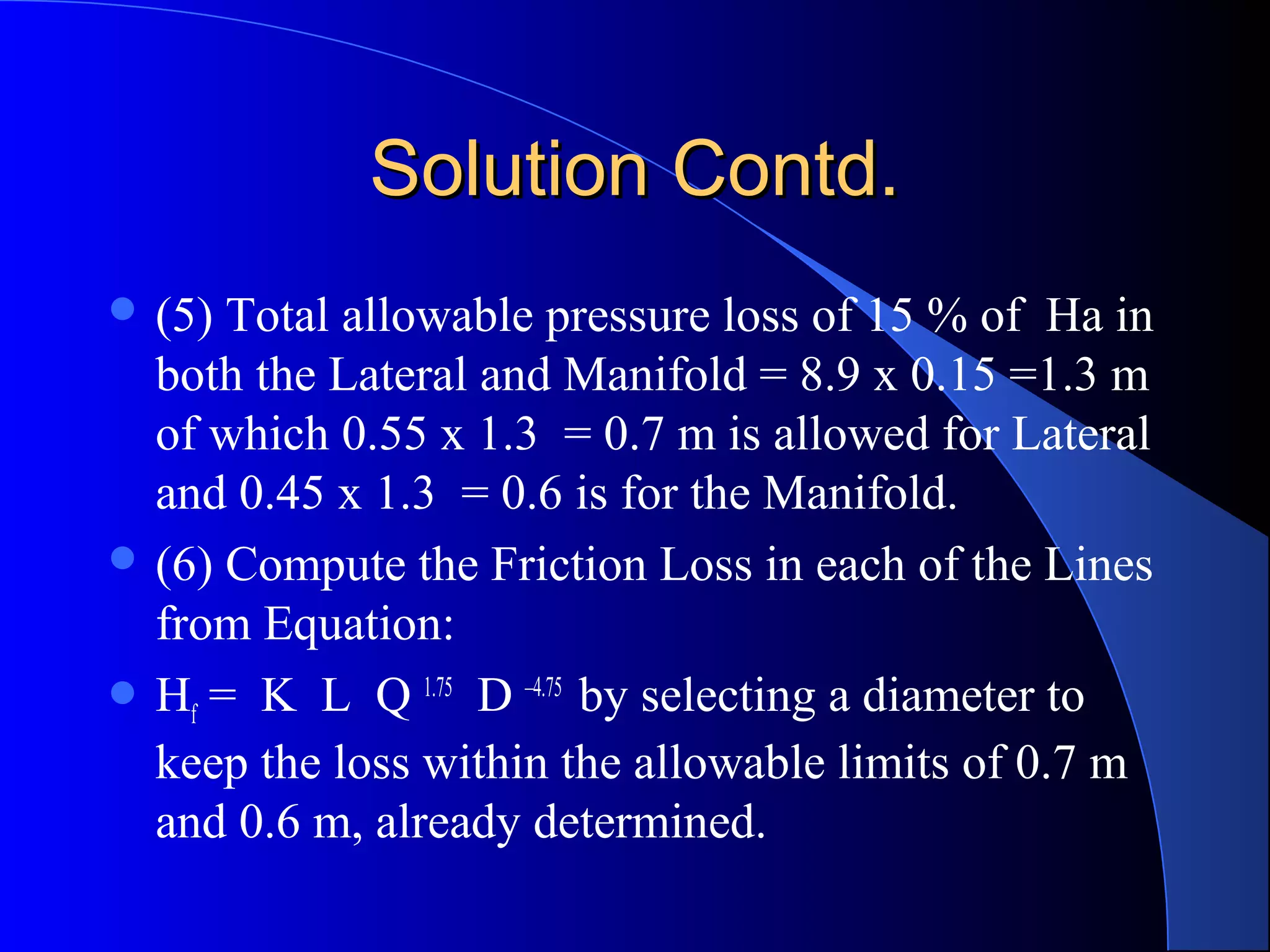 Solution Contd.
 (5)

Total allowable pressure loss of 15 % of Ha in
both the Lateral and Manifold = 8.9 x 0.15 =1.3 m
of which 0.55 x 1.3 = 0.7 m is allowed for Lateral
and 0.45 x 1.3 = 0.6 is for the Manifold.
 (6) Compute the Friction Loss in each of the Lines
from Equation:
 Hf = K L Q 1.75 D –4.75 by selecting a diameter to
keep the loss within the allowable limits of 0.7 m
and 0.6 m, already determined.

 