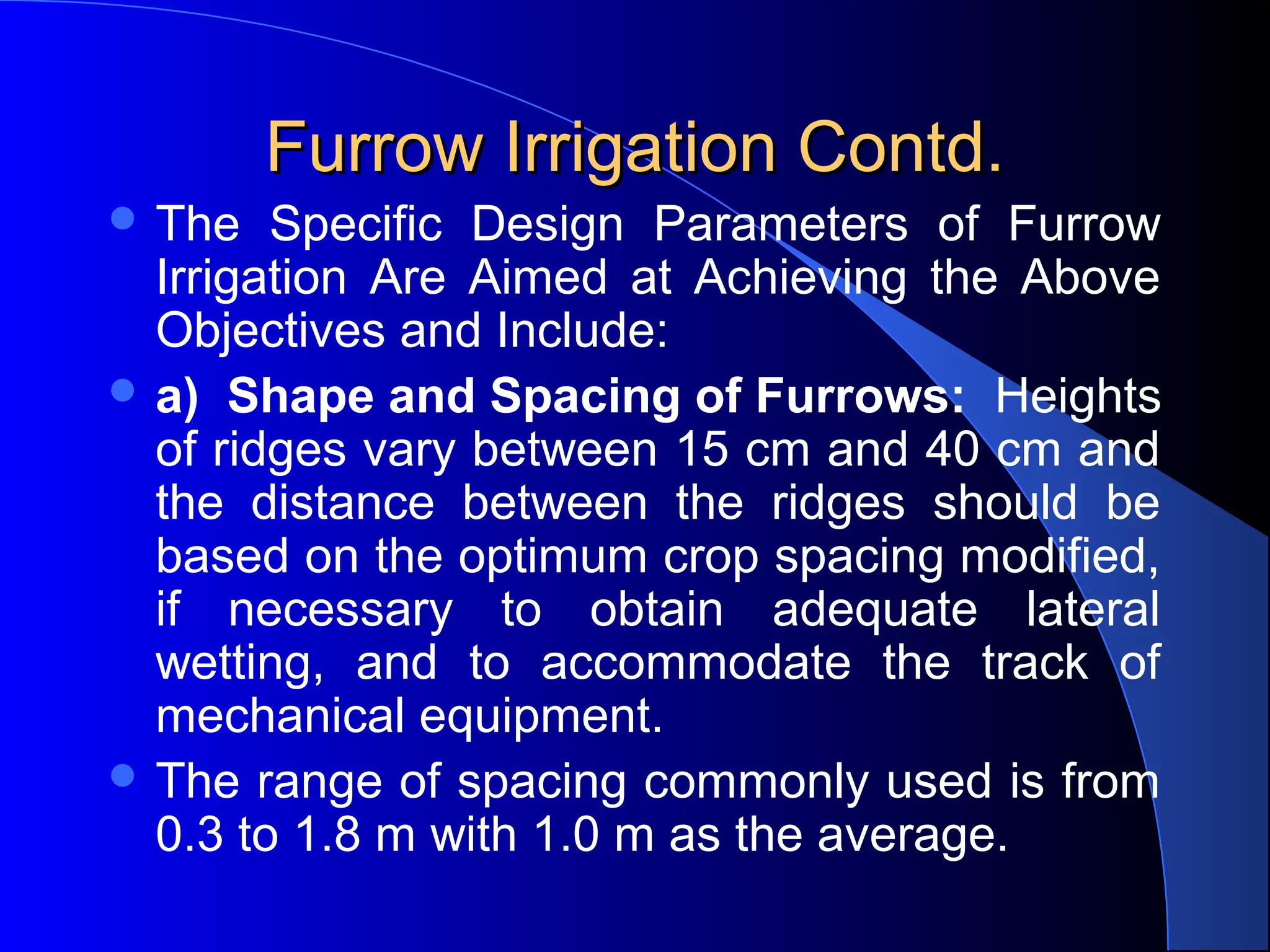 Furrow Irrigation Contd.
 The 

Specific  Design  Parameters  of  Furrow 
Irrigation  Are  Aimed  at  Achieving  the  Above 
Objectives and Include:
 a) Shape and Spacing of Furrows:  Heights 
of ridges vary between 15 cm and 40 cm and 
the  distance  between  the  ridges  should  be 
based on the optimum crop spacing modified, 
if  necessary  to  obtain  adequate  lateral 
wetting,  and  to  accommodate  the  track  of 
mechanical equipment.  
 The range of spacing commonly used is from 
0.3 to 1.8 m with 1.0 m as the average.

 