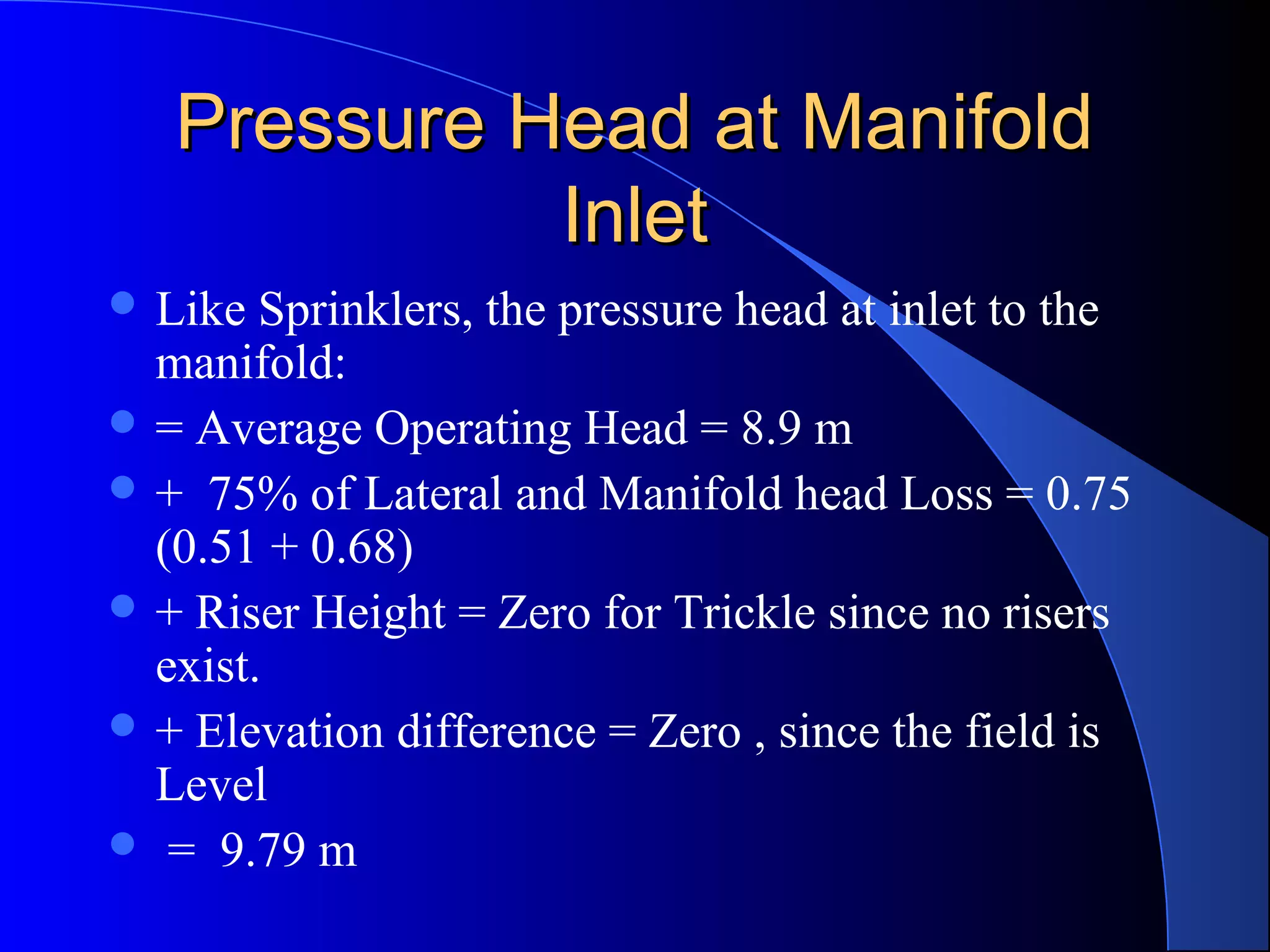 Pressure Head at Manifold
Inlet
 Like

Sprinklers, the pressure head at inlet to the
manifold:
 = Average Operating Head = 8.9 m
 + 75% of Lateral and Manifold head Loss = 0.75
(0.51 + 0.68)
 + Riser Height = Zero for Trickle since no risers
exist.
 + Elevation difference = Zero , since the field is
Level
 = 9.79 m

 